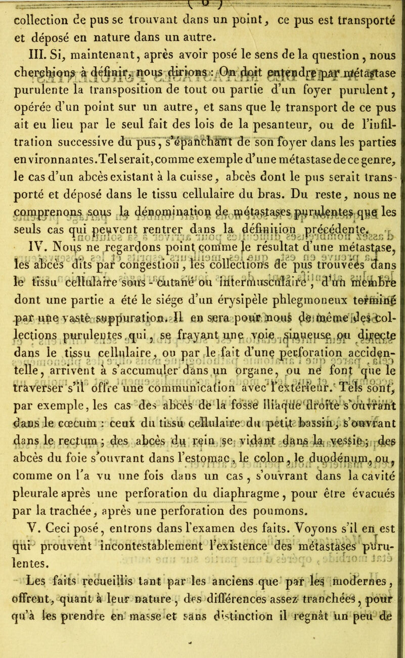 collection de pus se trouvant dans un points ce pus est transporté et déposé en nature dans un autre. III. Si, maintenant, après avoir posé le sens de la question, nous cherchions à définir, nous dirions : On doit e^tendrp'jpâr métastase purulente la transposition de tout ou partie d’un foyer purulent, opérée d’un point sur un autre, et sans que le transport de ce pus ait eu lieu par le seul fait des lois de la pesanteur, ou de l’infil- tration successive du pus, s^ëpanchstït de son foyer dans les parties environnantes.Telserait,comme exemple d’une métastasedecegenre, le cas d’un abcès existant à la cuisse, abcès dont le pus serait trans- porté et déposé dans le tissu cellulaire du bras. Du reste, nous ne comprenons sous la dénomination de métastases p^n^entef q#q les seuls cas qui peuvent rentrer dans la définition précédente* IV. Nous ne regardons point comme le résultat d’une métastase, les abcès dits par congestion, les collections de pus trouvées dans le tissu cellulaire sous -:iéiutarië:ou iuter^uscïdâii^é ; dVù imièmbrè dont une partie a été le siège d’un érysipèle phlegmoneux terminé .parune vaste?^ppuration. ïl eu sera pour mouè déîtoême idçs.tob lections purulentes , qui 5 se fr^y^nt un$,pp dans le tissu cellulaire, ou par le fait d’une perforation acciden- telle, arrivent à s’accumuler dans un organe, ou ne font que le traverser s’il offre une communication avecJl’éxténeûr.' Tels sont^ par exemple, les cas des abcès de la fossé lliaqtié^jclrbî'te s’oùvrant dans le cæcum : ceux du tissu cellulaire du petit bassin, s’ouvrant dans le rectum ; des abcès dq rein se? vidant k; vessié:* des abcès du foie s^ouvrant dans l’estomac, le colon, }e diipdénqjn,ou, comme on b a vu une fois dans un cas, s’ouvrant dans la cavité pleurale après une perforation du diaphragme, pour être évacués par la trachée * après une perforation des poumons. V. Ceci posé, entrons dans l’examen des faits. Voyons s’il en est qui prouvent incontestablement l’existence des métastases puru- lentes. Les faits recueillis tant par les anciens que par les modernes, offrent, quant à leur nature , des différences assez tranchées, pour qu’à les prendre en masse et sans distinction il régnât un peu de