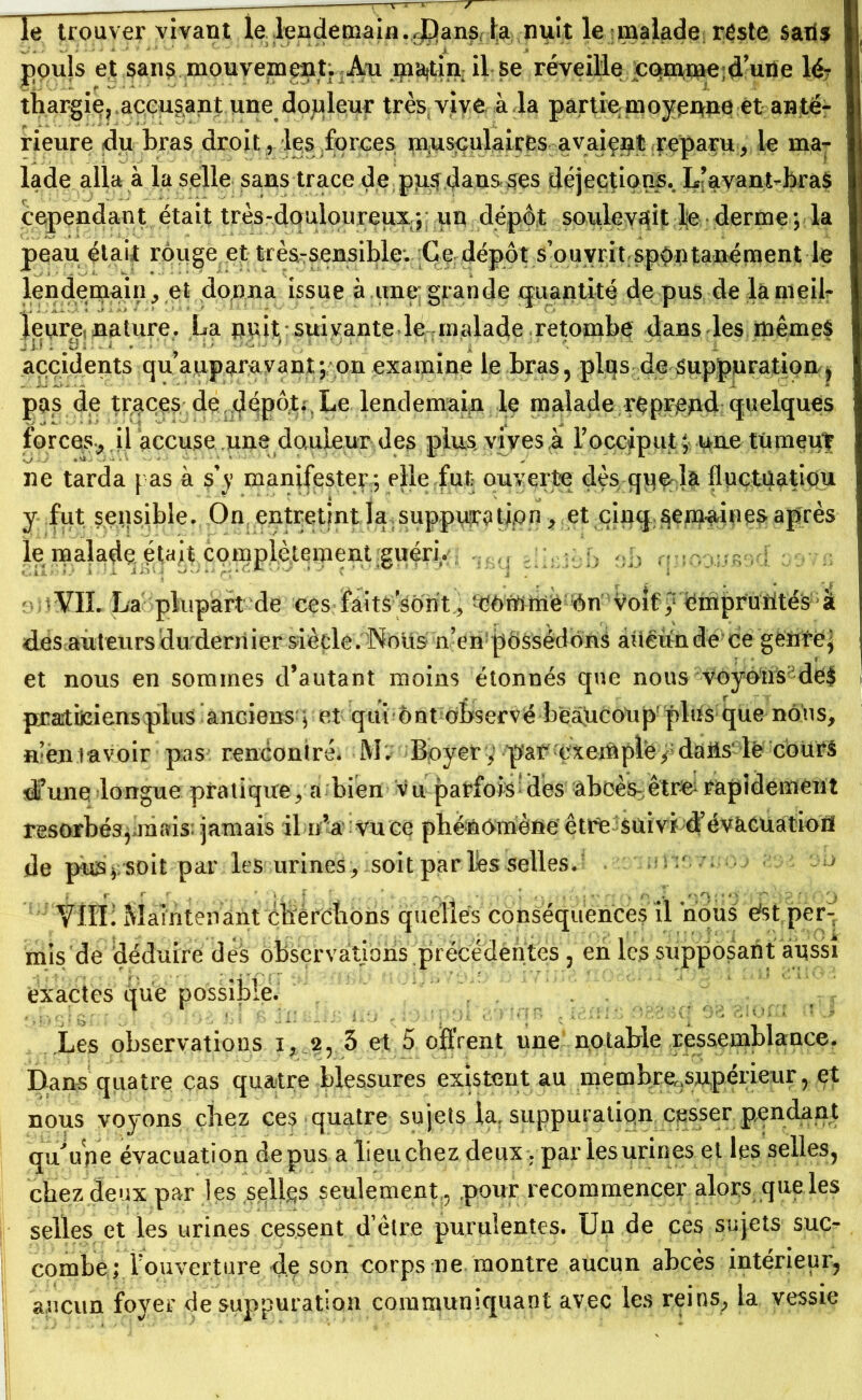 le trouver vivant le lendemain.,JDans la nuit le malade reste saiis pouls et sans mouvement; Au ma|tin: il se réveille çqmme; d’une lé? thargie, accusant une douleur très vive à la partie moyenne et an té- rieure du bras droit, les forces musculaires avaient reparu* le ma- lade alla à la selle sans trace de pus dans ses déjections.. L’avant-bras cependant était très-douloureux5* uu dépôt soulevait le derme ; la peau était rouge et très-sensible. Ce dépôt s’ouvrit spontanément le lendemain, eï donna issue à une grande quantité de pus de lameil- leure* nature. La nnit suivante le malade retombe dans les mêmes J U . b- ‘ - ' i : ' # ; accidents qu auparavant; on examine le bras, plus de suppuration ; pas de traces de dépôt;,Le lendemain le malade reprend quelques forces., il accuse une douleur des plus vives à Y occiput ; une tumeur ne tarda pas à s’y manifester ; elle fut ouverte dès que- la fluctûatiou y fut sensible. On entretint la suppura tion, et cinq semaines après le malade était complètement guéri* VII. La plupart de ces faits’sont, ^ôrfrttié‘••‘Ôn *voif ÿëmpr’ütitéS; • k d^es auteurs du dernier siècle. Nous n’en possédons aucun de ce genre; et nous en sommes d’autant moins étonnés que nous voyoiis; de$ praticiens plus anciens ; et qui ont observé beaucoup plus^que nous, n’en lavoir pas rencontré* M. 'Boyer, •par ^xeiôple/-’ da&s’le 'cours di’une longue pratique, a; bien vu parfois'des abcès? êtr& rapidement résorbés, mais jamais il n’a vu ce phénomène être suivi d’évacuation de pus*;soit par les urines , soit par lés selles. :• ; r r > \ T ’ ’ • 1 . . , - --, n i o ; * » V ■ ; -p '■■■3 f f; r\ Ylli: Maintenant éfrèrclions quelles conséquences il nous ést per- mis de déduire dès observations précédentes , en les supposant aussi exactes que possible. Les observations i, 2, 3 et 5 offrent une notable ressemblance. Dans quatre cas quatre blessures existent au membre.supérieur, et nous voyons chez ces quatre sujets la. suppuration cesser pendant qu^upe évacuation de pus a lieu chez deux. par les urines et les selles, chez deux par les sgllgs seulement,, .pour recommencer alors que les selles et les urines cessent d’être purulentes. Un de ces sujets suc- combe ; l'ouverture -de son corps ne montre aucun abcès intérieur, aucun foyer de suppuration communiquant avec les reins, la vessie