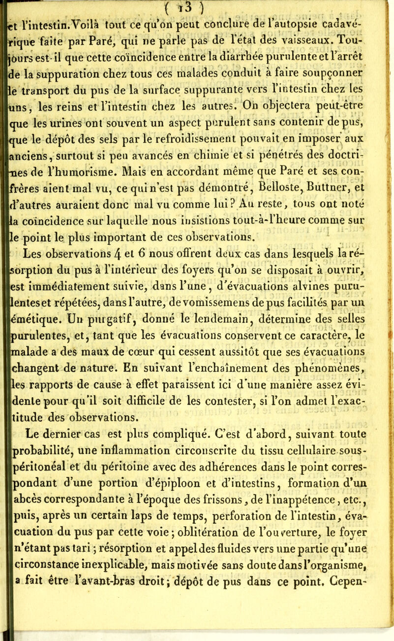 ( ,3 ) et l’intestin.Voilà tout ce qu’on peut conclure de l’autopsie cadavé- rique faite par Paré, qui ne parle pas de l étal des vaisseaux. Tou- jours est* il que cette coïncidence entre la diarrhée purulente et l’arrêt de la suppuration chez tous ces malades conduit à faire soupçonner le transport du pus de la surface suppurante vers l’intestin chez les uns, les reins et l’intestin chez les autres. On objectera peut-être que les urines ont souvent un aspect purulent sans contenir de pus, que le dépôt des sels par le refroidissement pouvait en imposer* aux anciens, surtout si peu avancés en chimie et si pénétrés des doctri- nes de l’humorisme. Mais en accordant même que Paré et ses con- frères aient mal vu, ce qui n’est pas démontré, Belloste, Buttner, et d’autres auraient donc mal vu comme lui? Au reste, tous ont noté la coïncidence sur laquelle nous insistions tout-à-l’heure comme sur le point le plus important de ces observations. Les observations 4 et 6 nous offrent deux cas dans lesquels laré- Isorption du pus à l’intérieur des foyers qu’on se disposait à ouvrir, est immédiatement suivie, dans l’une, d’évacuations alvines puru- lenteset répétées, dansl’autre, devomissemens de pus facilités par un émétique. Un purgatif, donné le lendemain, détermine des selles purulentes, et, tant que les évacuations conservent ce caractère, le malade a des maux de cœur qui cessent aussitôt que ses évacuations changent de nature. En suivant l’enchaînement des phénomènes, les rapports de cause à effet paraissent ici d'une manière assez évi- dente pour qu’il soit difficile de les contester, si l’on admet l'exac- titude des observations. Le dernier cas est plus compliqué. C’est d’abord, suivant toute probabilité, une inflammation circonscrite du tissu cellulaire sous- péritonéal et du péritoine avec des adhérences dans le point corres- pondant d’une portion d’épiploon et d’intestins, formation d’un abcès correspondante à l’époque des frissons, de l’inappétence, etc., puis, après un certain laps de temps, perforation de l’intestin, éva- cuation du pus par cette voie ; oblitération de l’ouverture, le foyer n’étant pas tari ; résorption et appel des fluides vers une partie qu’une circonstance inexplicable, mais motivée sans doute dans l’organisme, a fait être l’avant-bras droit ; dépôt de pus dans ce point. Cepen-