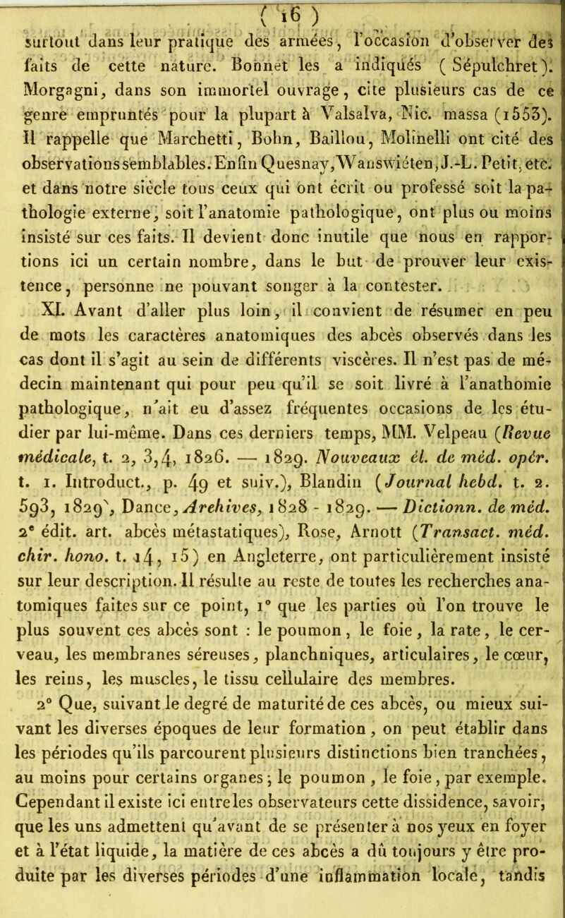  ~ rrey - surtout dans leur pratique des armées, l’occasion d'observer des faits de cette nature. Bonnet les a indiqüés ( Sépulchret). Morgagni, dans son immortel ouvrage, cite plusieurs cas de ce genre empruntés pour la plupart à Valsalva, Nie. massa (i553). il rappelle que Marchetti, Bohn, Baillou, Molinelli ont cité des observations semblables. Enfin Quesnay,Wanswiéten, J.-L. Petit, etc. et dans notre siècle tous ceux qui ont écrit ou professé sort la pa- thologie externe, soit l’anatomie pathologique, ont plus ou moins insisté sur ces faits. Il devient donc inutile que nous en rappor- tions ici un certain nombre, dans le but de prouver leur exis^* tence, personne ne pouvant songer à la contester. XI. Avant d’aller plus loin, il convient de résumer en peu de mots les caractères anatomiques des abcès observés dans les cas dont il s’agit au sein de différents viscères. Il n’est pas de mé- decin maintenant qui pour peu qu’il se soit livré à l’anathomie pathologique, n'ait eu d’assez fréquentes occasions de les étu- dier par lui-mème. Dans ces derniers temps, MM. Velpeau (Revue médicale, t. 2, 3,4> 1826. — 1829. Nouveaux él. de méd. opér. t. 1. Introduct., p. 49 et suiv.), Blandin ( Journal hebd. t. 2. 693, 1829% Dance, Archives, 1828 - 1829. — Diclionn. de méd. 2e édit. art. abcès métastatiques), Rose, Arnott (Transact. méd. chir. hono. t. i5) en Angleterre, ont particulièrement insisté sur leur description. Il résulte au reste de toutes les recherches ana- tomiques faites sur ce point, i° que les parties où l’on trouve le plus souvent ces abcès sont : le poumon, le foie, la rate, le cer- veau, les membranes séreuses, planchniques, articulaires, le cœur, les reins, les muscles, le tissu cellulaire des membres. 20 Que, suivant le degré de maturité de ces abcès, ou mieux sui- vant les diverses époques de leur formation, on peut établir dans les périodes qu’ils parcourent plusieurs distinctions bien tranchées, au moins pour certains organes ; le poumon , le foie , par exemple. Cependant il existe ici entre les observateurs cette dissidence, savoir, que les uns admettent qu'avant de se présentera nos yeux en foyer et à l’état liquide, la matière de ces abcès a dû toujours y être pro- duite par les diverses périodes d’une inflammation locale, tandis