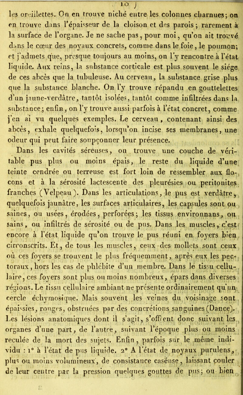 , io j les oreillettes. On en trouve niché entre les colonnes charnues; on en trouve dans l’épaisseur de la cloison et des parois ; rarement à la surface de l’organe. Je ne sache pas, pour moi , qu’on ait trouvé dans le cœur des noyaux concrets, comme dans le foie, le poumon; et j’admets que, presque toujours au moins, on l'y rencontre à l’état liquide. Aux reins, la substance corticale est plus souvent le siège de ces abcès que la tubuleuse. Au cerveau, la substance grise plus que la substance blanche. On l’y trouve répandu en gouttelettes d’un jaune-verdâtre, tantôt isolées, tantôt comme infiltrées dans la substance; enfin, on Tv trouve aussi parfois à l’état concret, comme j’en ai vu quelques exemples. Le cerveau , contenant ainsi des abcès, exhale quelquefois, lorsqu’on incise ses membranes, une odeur qui peut faire soupçonner leur présence. Dans les cavités séreuses, on trouve une couche de véri- table pus plus ou moins épais, le reste du liquide d’une teinte cendrée ou terreuse est fort loin de ressembler aux flo- cons et à la sérosité lactescente des pleurésies ou péritonites franches (Velpeau). Dans les articulations, le pus est verdâtre* quelquefois jaunâtre, les surfaces articulaires, les capsules sont ou saines, ou usées, érodées, perforées; les tissus environnans, ou sains, ou infiltrés de sérosité ou de pus. Dans les muscles, c’est encore à l’état liquide qu*on trouve le pus réuni en foyers bien circonscrits. Et, de tous les muscles, ceux des mollets sont ceux où ces foyers se trouvent le plus fréquemment, après eux les pec- toraux, hors les cas de phlébite d’un membre. Dans le tissu cellu- laire, ces foyers sont plus ou moins nombreux, épars dans diverses régions. Le tissu cellulaire ambiant ne présente ordinairement qu un cercle échymosique. Mais souvent les veines du voisinage sont épaissies, rouges, obstruées par des concrétions, sanguines (Dance). Les lésions anatomiques dont il s’agit, s’offrent donc suivant les organes d’une part, de l’autre, suivant l’époque plus ou moins reculée de la mort des sujets. Enfin , parfois sur le même indi- vidu : i° à l’état de pus liquide. 2° A l’état de noyaux purulens, plus ou moins volumineux, de consistance caseuse, laissant couler de leur centre par la pression quelques gouttes de pus; ou bien