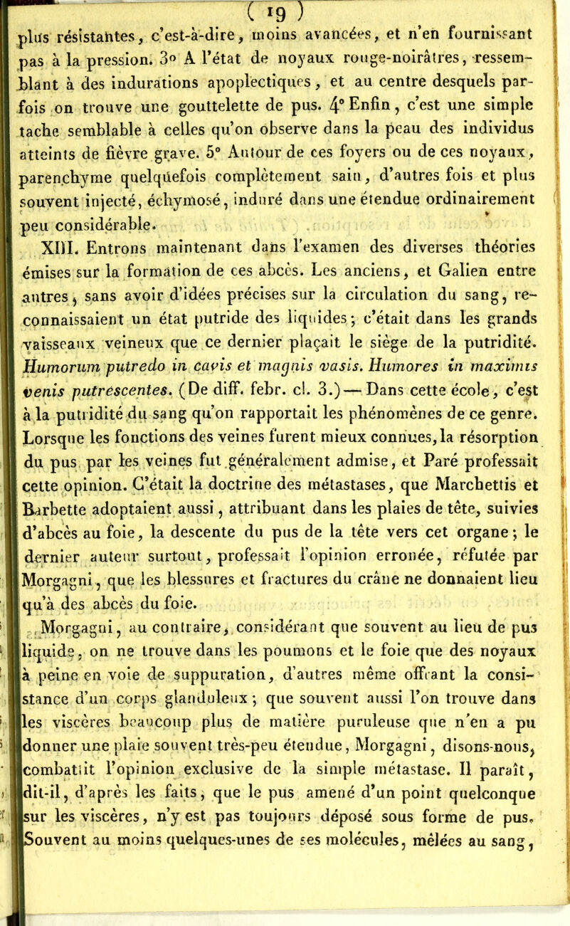 ( *9 ) plus résistantes, c’est-à-dire, moins avancées, et nen fournissant pas à la pression* 3<> A l’état de noyaux rouge-noirâtres, ressem- blant à des indurations apoplectiques, et au centre desquels par- fois on trouve une gouttelette de pus. 4° Enfin, c’est une simple tache semblable à celles qu’on observe dans la peau des individus atteints de fièvre grave. 5° Autour de ces foyers ou de ces noyaux, parenchyme quelquefois complètement sain, d’autres fois et plus souvent injecté, échymosé, induré dans une étendue ordinairement peu considérable. XIII. Entrons maintenant dans l'examen des diverses théories émises sur la formation de ces abcès. Les anciens, et Galien entre antres ^ sans avoir d’idées précises sur la circulation du sang, re- connaissaient un état putride des liquides; c’était dans les grands vaisseaux veineux que ce dernier plaçait le siège de la putridité. Humorum putredo in ccivis et magnis vasis. Humores in maximis venis putréscentes. (De diff. febr. cl. 3.)—Dans cette école, c’est à la putridité du sang qu’on rapportait les phénomènes de ce genre. Lorsque les fonctions des veines furent mieux connues, la résorption du pus par les veines fut généralement admise, et Paré professait cette opinion. C’était la doctrine des métastases, que Marchettis et Barbette adoptaient aussi, attribuant dans les plaies de tête, suivies i d’abcès au foie, la descente du pus de la tête vers cet organe; le dernier auteur surtout, professait l’opinion erronée, réfutée par Morgagni, que les blessures et fractures du crâne ne donnaient lieu qu’à des abcès du foie. Morgagni, au contraire, considérant que souvent au lieu de pus [liquide, on ne trouve dans les poumons et le foie que des noyaux [à peine en voie de suppuration, d’autres même offrant la consi- [stance d’un corps glanduleux ; que souvent aussi l’on trouve dans Iles viscères beaucoup plus de matière puruleuse que n’en a pu ■donner une plaie souvent très-peu étendue, Morgagni, disons-nous, ■combattit l’opinion exclusive de la simple métastase. Il paraît, ■dit-il, d’après les faits, que le pus amené d’un point quelconque Isur les viscères, n’y est pas toujours déposé sous forme de pus, ■Souvent au moins quelques-unes de ses molécules, mêlées au sang,