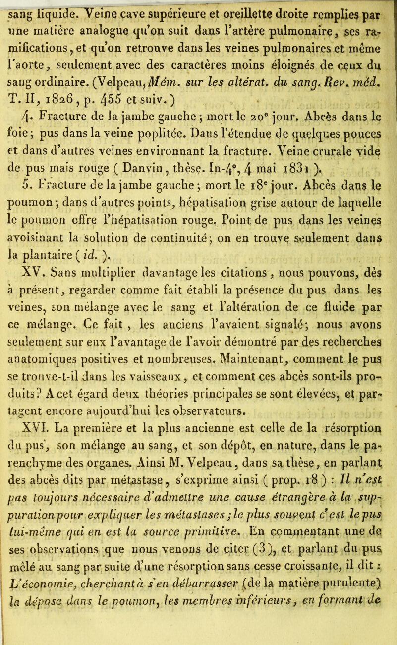 sang liquide. Veine cave supérieure et oreillette droite remplies par une matière analogue qu’on suit dans l’artère pulmonaire, ses ra- mifications ? et quon retrouve dans les veines pulmonaires et même l'aorte, seulement avec des caractères moins éloignés de ceux du sang ordinaire. (Velpeau, Mém. sur les altérât, du sang. Rev. mëd, T. Il, 1826 , p. 455 et suiv. ) 4-. Fracture de la jambe gauche ; mort le 20e jour. Abcès dans le foie; pus dans la veine poplitée. Dans l’étendue de quelques pouces et dans d’autres veines environnant la fracture. Veine crurale vide de pus mais rouge ( Danvin, thèse. In-4°, 4 mai ï83i ), 5. Fracture de la jambe gauche ; mort le 18e jour. Abcès dans le poumon ; dans d'autres points, hépatisation grise autour de laquelle le poumon offre l’hépatisation rouge. Point de pus dans les veines avoisinant la solution de continuité; on en trouve seulement dans la plantaire ( id. ). XV. Sans multiplier davantage les citations, nous pouvons, dès à présent, regarder comme fait établi la présence du pus dans les veines, son mélange avec le sang et l’altération de ce fluide par ce mélange. Ce fait , les anciens l’avaient signalé; nous avons seulement sur eux l’avantage de l’avoir démontré par des recherches anatomiques positives et nombreuses. Maintenant, comment le pus se trouve-t-il dans les vaisseaux, et comment ces abcès sont-ils pro- duits? A cet égard deux théories principales se sont élevées, et par- tagent encore aujourd’hui les observateurs. XVI. La première et la plus ancienne est celle de la résorption du pus’, son mélange au sang, et son dépôt, en nature, dans le pa- renchyme des organes. Ainsi M. Velpeau, dans sa thèse, en parlant des abcès dits par métastase, s’exprime ainsi ( prop. 18 ) : Il n'est pas toujours nécessaire d'admettre une cause étrangère à la sup- purationpour expliquer les métastases ;le plus souvent c’est le pus lui-même qui en est la source primitive. En commentant une dq ses observations que nous venons de citer (3), et parlant du pus, mêlé au sang par suite d’une résorption sans cesse croissante, il dit : U économie y cherchant à s'en débarrasser (de la matière purulente) la déposa dans le poumon, les membres inférieurs y en formant de