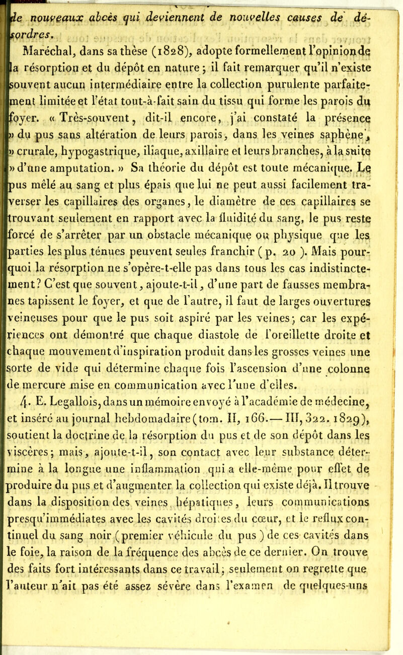 : me nouveaux abcès qui deviennent de nouvelles causes de dé- mordras. Maréchal, dans sa thèse (1828), adopte formellement l’opinionde la résorption et du dépôt en nature ; il fait remarquer qu’il n’existe ; «souvent aucun intermédiaire entre la collection purulente parfaite- ment limitée et l’état tout-à fait sain du tissu qui forme les parois du foyer. « Très-souvent , dit-il encore, j’ai constaté la présence » du pus sans altération de leurs parois , dans les veines saphène > >) crurale, hypogastrique, iliaque, axillaire et leurs branches, à la suite » d’une amputation. » Sa théorie du dépôt est toute mécanique. Le [pus mêlé au sang et plus épais que lui ne peut aussi facilement tra- verser les capillaires des organes, le diamètre de ces capillaires se trouvant seulement en rapport avec la fluidité du sang, le pus reste forcé de s’arrêter par un obstacle mécanique ou physique que les. parties les plus ténues peuvent seules franchir (p. 20 ). Mais pour- quoi la résorption ne s’opère-t-elle pas dans tous les cas indistincte- ment? C’est que souvent, ajoute-t-il, d’une part de fausses membra- ines tapissent le foyer, et que de l’autre, il faut de larges ouvertures veineuses pour que le pus soit aspiré par les veines; car les expé- riences ont démontré que chaque diastole de l’oreillette droite et chaque mouvement d’inspiration produit dans les grosses veines une [sorte de vide qui détermine chaque fois l’ascension d’une colonne de mercure mise en communication avec Tune d’elles. 4. E. Legallois, dans un mémoire envoyé à l’académie de médecine, et inséré au journal hebdomadaire (tom. II, 366.—111,322. 1829), soutient la doctrine de la résorption du pus et de son dépôt dans les viscères; mais, ajoute-t-il, son contact avec leur substance déter- mine à la longue une inflammation quia elle-même pour effet de produire du pus et d’augmenter la collection qui existe déjà. Il trouve dans la disposition des veines hépatiques, leurs communications presqu immédiates avec les cavités droites du cœur, et le reflux con- tinuel du sang noir (premier véhicule du pus ) de ces cavités dans le foie, la raison de la fréquence des abcès de ce dernier. On trouve des faits fort intéressants dans ce travail; seulement on regrette que l’auteur n’ait pas été assez sévère dans l’examen de quelques-uns