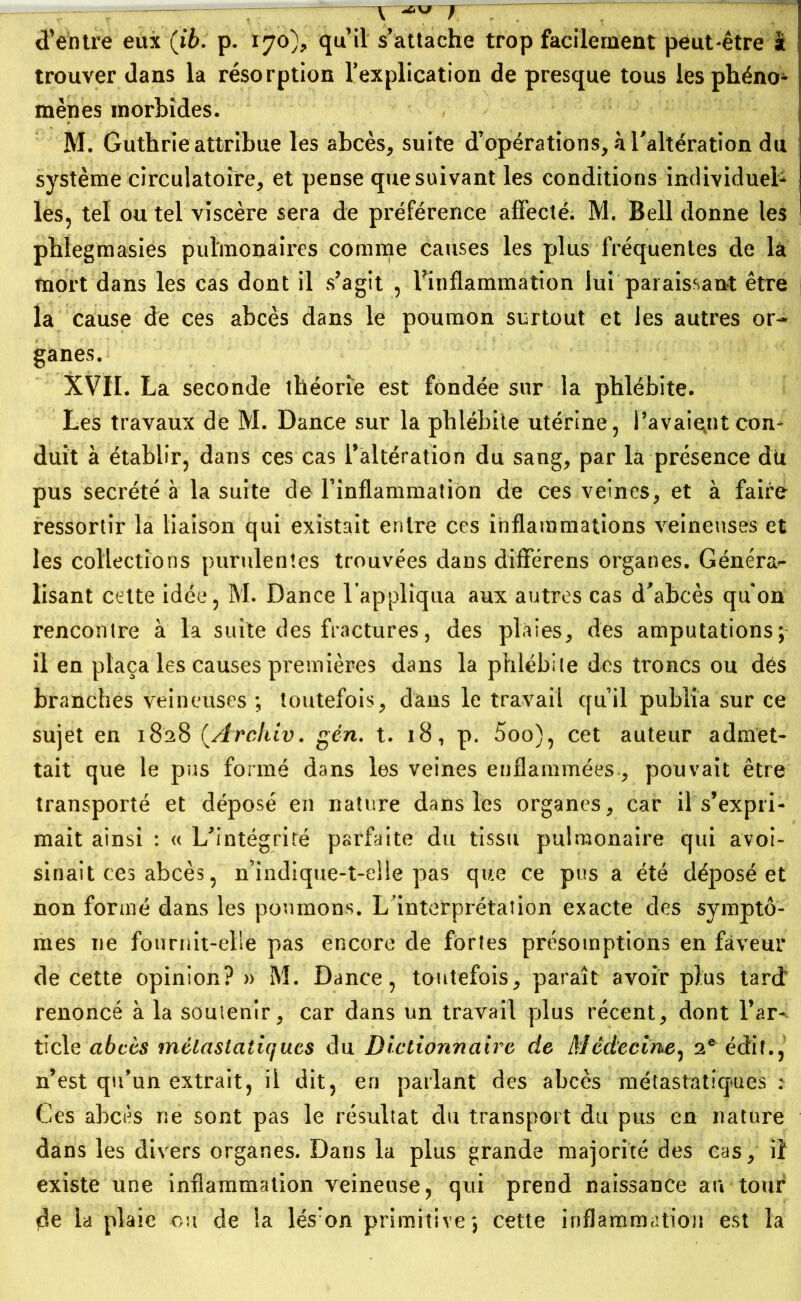 d’entre eux (ib. p. 170), qu’il s’attache trop facilement peut-être â trouver dans la résorption Implication de presque tous les phéno- mènes morbides. M. Guthrie attribue les abcès, suite d’opérations, h l'altération du système circulatoire, et pense que suivant les conditions individuel- les, tel ou tel viscère sera de préférence affecté. M. Bell donne les phlegmasies pulmonaires comme causes les plus fréquentes de là mort dans les cas dont il s’agit , ^inflammation lui paraissant être la cause de ces abcès dans le poumon surtout et les autres or- ganes. XVII. La seconde théorie est fondée sur la phlébite. Les travaux de M. Dance sur la phlébite utérine, l’avaient con- duit à établir, dans ces cas l’altération du sang, par la présence du pus secrété à la suite de l’inflammation de ces veines, et à faire ressortir la liaison qui existait entre ces inflammations veineuses et les collections purulentes trouvées dans différens organes. Généra*- lisant celte idée, M. Dance l’appliqua aux autres cas d'abcès qu on rencontre à la suite des fractures, des plaies, des amputations; il en plaça les causes premières dans la phlébite des troncs ou dés branches veineuses ; toutefois, dans le travail qu’il publia sur ce sujet en 1828 (.Archiv. gén. t. 18, p. 5oo), cet auteur admet- tait que le pus formé dans les veines enflammées, pouvait être transporté et déposé en nature dans les organes, car il s’expri- mait ainsi : « L’intégrité parfaite du tissu pulmonaire qui avoi- sinait ces abcès, n’indique-t-elle pas que ce pus a été déposé et non formé dans les poumons. L'interprétation exacte clés symptô- mes ne fournit-elle pas encore de fortes présomptions en faveur de cette opinion? » M. Dance, toutefois, paraît avoir plus tard renoncé à la soutenir, car dans un travail plus récent, dont l’ar- ticle abcès métastatiques du Dictionnaire de Médecine, 2e édit., n’est qu’un extrait, il dit, en parlant des abcès métastatiques : Ces abcès ne sont pas le résultat du transport du pus en nature dans les divers organes. Dans la plus grande majorité des cas, il existe une inflammation veineuse, qui prend naissance au tour 4e la plaie ou de la lés:on primitive; cette inflammation est la