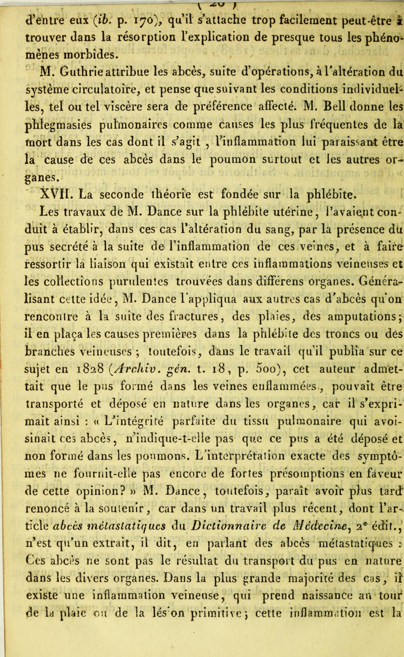 v ^ y d’entre eux (ib. p. 170% qu’il s’attache trop facilement peut-être à trouver dans la résorption Implication de presque tous les phéno- mènes morbides. M. Guthrie attribue les abcès, suite d’opérations, k l'altération du système circulatoire, et pense que suivant les conditions individuel- les, tel ou tel viscère sera de préférence affecté. M. Bell donne les phlegmasies pulmonaires comme causes les plus fréquentes de là mort dans les cas dont il s’agit , Finflammation lui paraissant être la cause de ces abcès dans le poumon surtout et les autres or- ganes. XVII. La seconde théorie est fondée sur la phlébite. Les travaux de M. Dance sur la phlébite utérine, l’avaient con- duit à établir, dans ces cas l’altération du sang, par la présence du pus secrété à la suite de l’inflammation de ces veines, et à faire ressortir la liaison qui existait entre ces inflammations veineuses et les collections purulentes trouvées dans différens organes. Général- isant celte idée, M. Dance l’appliqua aux autres cas d’abcès qu'on rencontre à la suite des fractures, des plaies, des amputations; il en plaça les causes premières dans la phlébite des troncs ou dés branches veineuses ; toutefois, dans le travail qu’il publia sur ce sujet en 1828 (.Archiv. gén. t. 18, p. 5oo), cet auteur admet- tait que le pus formé dans les veines enflammées, pouvait être transporté et déposé en nature dans les organes, car il s’expri- mait ainsi : « L’intégrité parfaite du tissu pulmonaire qui avoi- sinait ces abcès, n’indique-t-elle pas que ce pus a été déposé et non formé dans les poumons. L’interprétation exacte des symptô- mes 11e fournit-elle pas encore de fortes présomptions en faveur de cette opinion?» M. Dance, toutefois, paraît avoir plus tard renoncé à la soutenir, car dans un travail plus récent, dont l’ar-^ ticle abcès métastatiques du Dictionnaire de Médecine, 2e édit., n’est qu’un extrait, il dit, en parlant des abcès métastatiques : Ces abcès ne sont pas le résultat du transport du pus en nature dans les divers organes. Dans la plus grande majorité des cas, il existe une inflammation veineuse, qui prend naissance au tour de la plaie ou de la lésron primitive; cette inflammation est la