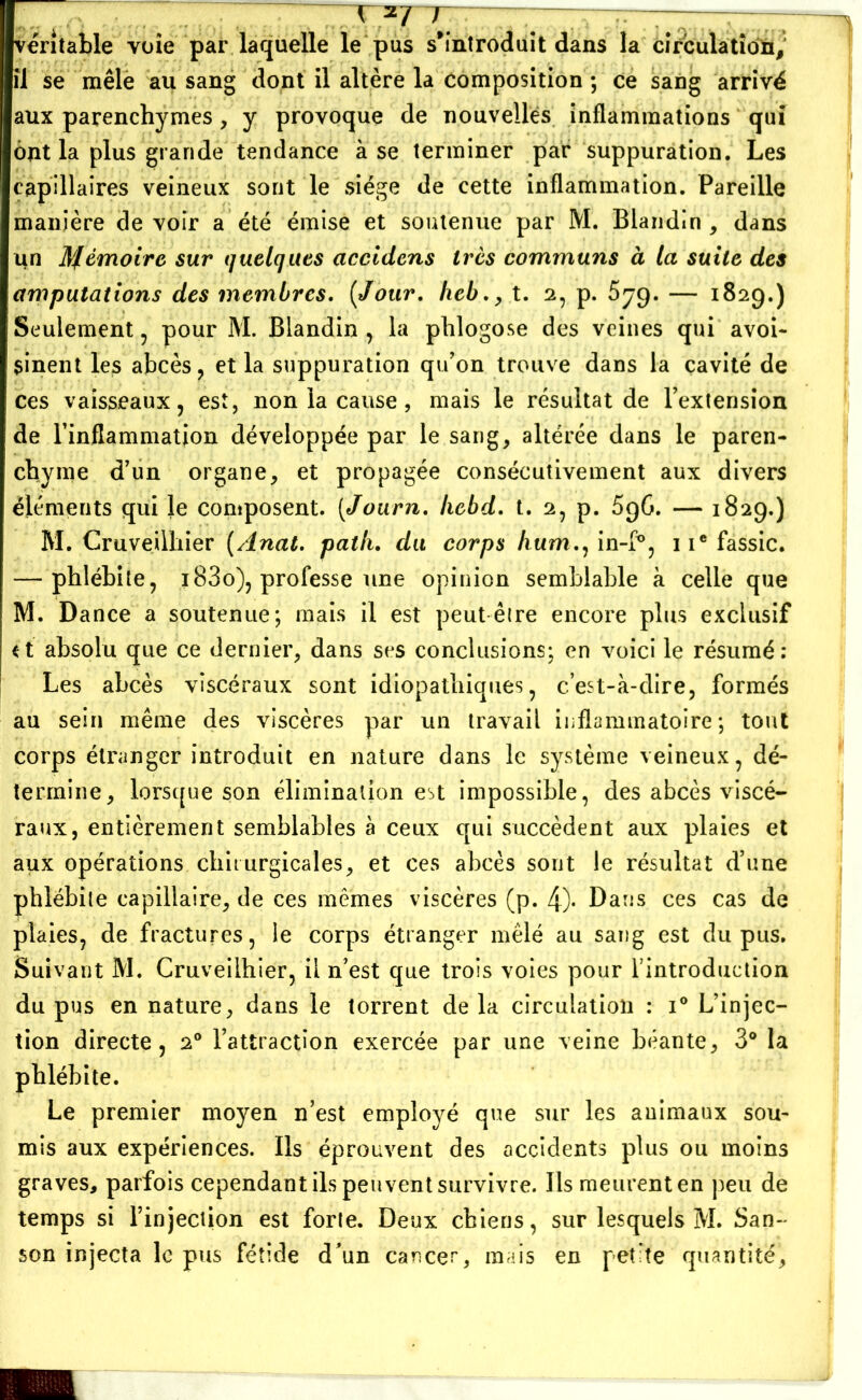 \ 2/ / ~~i — véritable voie par laquelle le pus s'introduit dans la circulation, il se mêle au sang dont il altère la composition ; ce sang arrivé aux parenchymes, y provoque de nouvelles inflammations qui ont la plus grande tendance à se terminer par suppuration. Les capillaires veineux sont le siège de cette inflammation. Pareille manière de voir a été émise et soutenue par M. Blandin , dans un Afémoire sur quelques accidens très communs à la suite des amputations des membres. [Jour, heb., t. 2, p. 579. — 1829.) Seulement , pour M. Blandin , la phlogose des veines qui avoi- sinent les abcès, et la suppuration qu’on trouve dans la cavité de ces vaisseaux, est, non la cause, mais le résultat de l’extension de l’inflammation développée par le sang, altérée dans le paren- chyme d’un organe, et propagée consécutivement aux divers éléments qui le composent. (<Journ. hcbd. t. 2, p. 5g6. — 1829.) M. Cruveilhier (Anat. pat lu du corps /mm., in-f°, iiefassic. — phlébite, i83o), professe une opinion semblable à celle que M. Dance a soutenue; mais il est peut êire encore plus exclusif <t absolu que ce dernier, dans ses conclusions; en voici le résumé: Les abcès viscéraux sont idiopathiques, c’est-à-dire, formés au sein même des viscères par un travail inflammatoire; tout corps étranger introduit en nature dans le système veineux, dé- termine, lorsque son élimination est impossible, des abcès viscé- raux, entièrement semblables à ceux qui succèdent aux plaies et aux opérations chirurgicales, et ces abcès sont le résultat d’une phlébite capillaire, de ces mêmes viscères (p. 4)- Dans ces cas de plaies, de fractures, le corps étranger mêlé au sang est du pus. Suivant M. Cruveilhier, il n’est que trois voies pour l'introduction du pus en nature, dans le torrent de la circulation : i° L’injec- tion directe, 20 l’attraction exercée par une veine béante, 3° la phlébite. Le premier moyen n’est employé que sur les animaux sou- mis aux expériences. Ils éprouvent des accidents plus ou moins graves, parfois cependant ils peuvent survivre. Ils meurent en peu de temps si l’injection est forte. Deux chiens, sur lesquels M. San- son injecta le pus fétide d’un cancer, mais en petite quantité’.