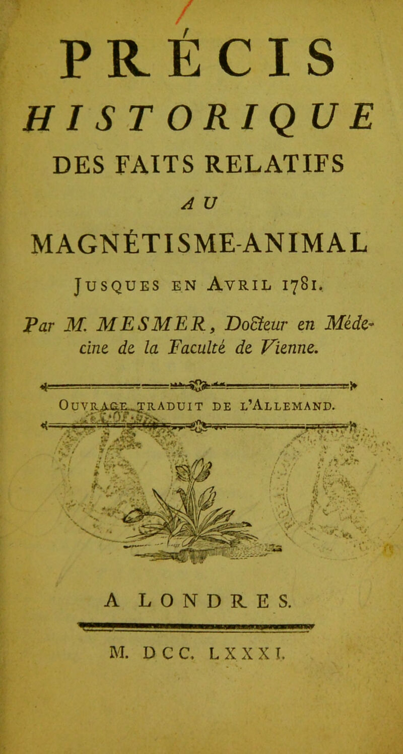 PRÉCIS H 1 S T O RIQUE DES FAITS RELATIFS A U MAGNÉTISME ANIMAL Jusques en Avril 1781. Far M. MESMER, Doïïeur en Méde- cine de la Faculté de Vienne. «i -T— ■ ■■ A LONDRES. m - M. DCC, L X X X T,