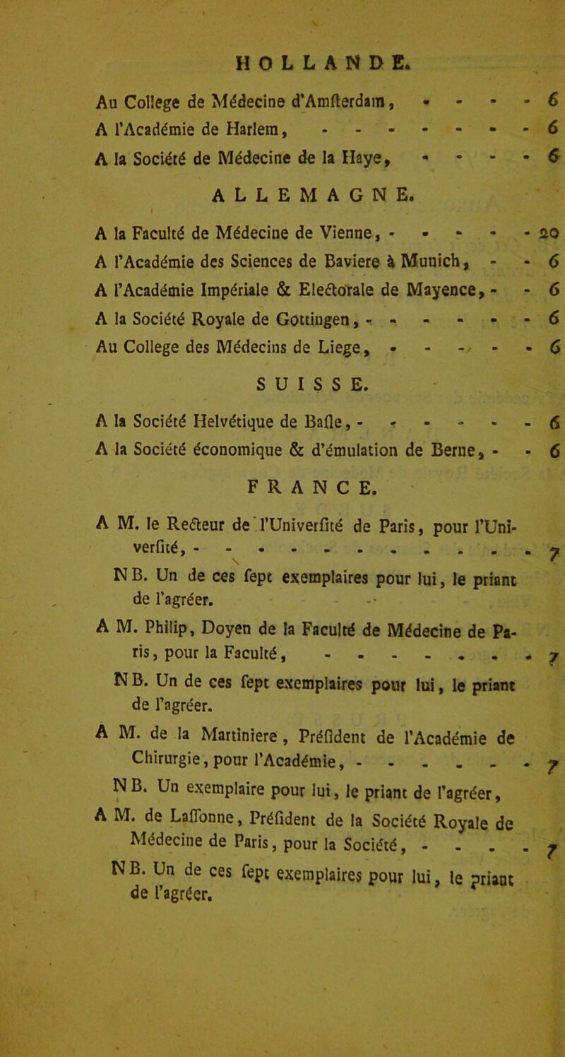 HOLLANDE. Au College de Médecine d’Amfterdain, - A l’Académie de Harlem, - A la Société de Médecine de la Haye, • ALLEMAGNE. A la Faculté de Médecine de Vienne, A l’Académie des Sciences de Bavière à Munich, - A l’Académie Impériale & Electorale de Mayence, - A la Société Royale de Gottingen, - Au College des Médecins de Liege, SUISSE. A la Société Helvétique de Bafle, - r A la Société économique & d’émulation de Berne, - FRANCE. A M. le Refteur de l’Univerfité de Paris, pour l’Uni- verfité, N B. Un de ces fept exemplaires pour lui, le priant de l’agréer. A M. Philip, Doyen de la Faculté de Médecine de Pa- ris , pour la Faculté N B. Un de ces fept exemplaires pour lui, le priant de l’agréer. A M. de la Martiniere, Préfident de l’Académie de Chirurgie, pour l’Académie NB. Un exemplaire pour lui, le priant de l’agréer, A M. de Laflonne, Préfident de la Société Royale de Médecine de Paris, pour la Société, - . . . NB. Un de ces fept exemplaires pour lui, le priant de l’agréer. 6 6 6 20 6 6 6 6 6 6 7 7 ? 7