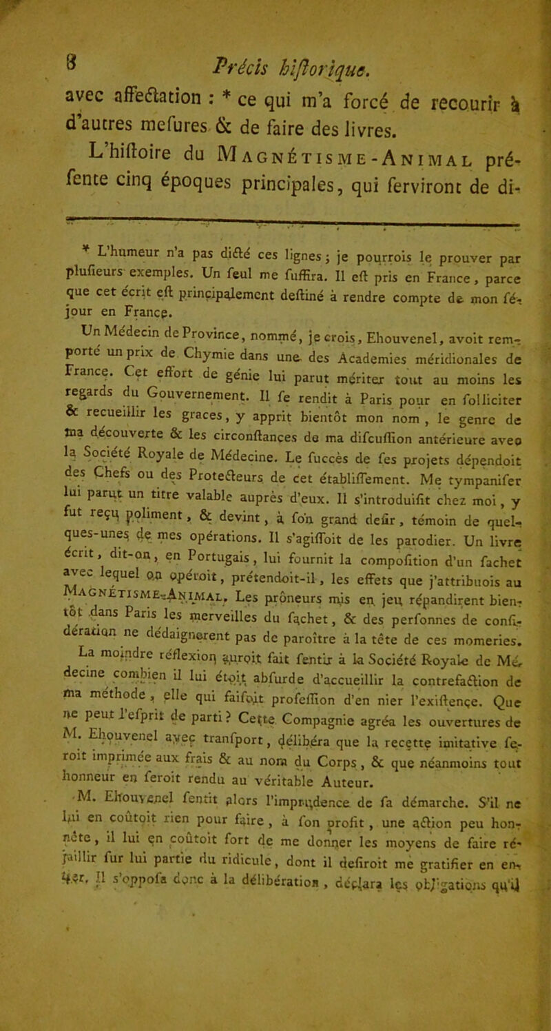 avec affectation : * ce qui m’a forcé de recourir k d’autres mefures & de faire des livres. L hiltoire du Magnétisme-Animal pré- fente cinq époques principales, qui ferviront de di- L humeur n a pas difle ces lignes ; je pourrois le prouver par plufieurs exemples. Un feul me fuffira. Il eft pris en France, parce que cet écrit eft principalement deftiné à rendre compte de mon te- jpur en France. Un Médecin de Province, nommé, je crois, Ehouvenel, avoit rem-, porté un prix de Chymie dans une. des Academies méridionales de France. Cet eftort de génie lui parut mçritex tout au moins les regards du Gouvernement. Il fe rendit à Paris pour en folliciter & recueillir les grâces, y apprit bientôt mon nom , le genre de Jna découverte & les circonftances de ma difcuffion antérieure avec la Société Royale de Médecine. Le fuccès de fes projets dépendoit des Chefs ou des Protecteurs de cet établiffement. Me tympanifer lui parut un titre valable auprès d’eux. 11 s'introduit chez moi, y fut reçp poliment, & devint, à fo'n grand defir, témoin de quel- ques-unes 4e mes opérations. Il s’agiffoit de les parodier. Un livre écrit, dit-on, en Portugais, lui fournit la compofition d’un fachet avec lequel o.a opérait, prétendoit-il, les effets que j’attribuois au ^ agnetisme-4-NIMAl, Les prôneurs nÿs en. jeu répandirent bien? lot ans Paris les merveilles du fachet, & des perfonnes de confl- eracian ne dédaignèrent pas de paroître à la tête de ces momeries. La moindre letlexioq a.uroi.t fait fentir à la Société Royale de Mé. decine combien il lui etoit abfurde d’accueillir la contrefa&ion de ma méthode , elle qui faifo.it profefïïon d’en nier l’exiftençe. Que ne peut I efprit de parti ? Cei;te Compagnie agréa les ouvertures de M. Ehouvenel ayeç tranfport, délibéra que la recette imitative fe- rait imprimée aux frais & au nom du Corps, & que néanmoins tout honneur en ferait rendu au véritable Auteur. M. Enouvenel fentit alors l'impri^dence de fa démarche. S'il ne lui en coûtqit rien pour faire , à fon profit, une a&ion peu honr note, il lui en coûtoit fort de me donner les moyens de faire ré- j.uilir fur lui partie du ridicule, dont il defiroit me gratifier en en- Il s’oppofa donc à la délibération , dépara les oblations qu U