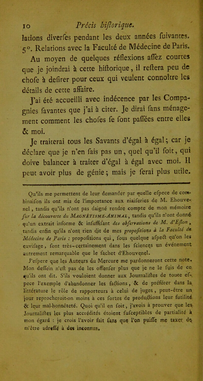 lations diverfes pendant les deux années fuivantes. *5°. Relations avec la Faculté de Médecine de Paris. Au moyen de quelques réflexions allez courtes que je joindrai à cette hiftorique, il reflera peu de chofe à defirer pour ceux qui veulent connoître les détails de cette affaire. J’ai été accueilli avec indécence par les Compa- gnies lavantes que j’ai à citer. Je dirai fans ménage- ment comment les choies fe font paffées entre elles & moi. Je traiterai tous les Savants d’égal à égal ; car je déclare que je n’en fais pas un, quel qu’il foit, qui doive balancer à traiter d’égal à égal avec moi. Il peut avoir plus de génie; mais je ferai plus utile. Qu’ils me permettent de leur demander par quelle efpece de com- binaifon ils ont mis de l’importance aux niaiferies de M. Ehouve- nel, tandis qu’ils n’ont pas daigné rendre compte de mon mémoire fur la découverte du Magnétisme-Animal , tandis qu’ils n’ont donné qu’un extrait informe & infuffifant des obfervations de M. d’EJlon , tandis enfin qu’ils n’ont rien clit de mes propofitions à la Faculté de Médecine de Paris : propofitions qui, fous quelque afpeil qu’on les envifage, font très-certainement dans les fciences un événement autrement remarquable que le fachet d’Ehouvenel. J’efpere que les Auteurs du Mercure me pardonneront cette note. Mon deflein n’eft pas de les offenfer plus que je ne le fuis de ce, qu’ils ont dit. S’ils vouloient donner aux Journaliftes de tonte ef- pece l’exemple d’abandonner les faftions, & de préférer dans la littérature le rôle de rapporteurs à celui de juges , peut-être un jour reprochcroit-on moins à ces fortes de produirions leur futilité & leur mal-honnêteté. Quoi qu’il en foit, j’avois à prouver que les Journaliftes les plus accrédités étoient fufceptiblcs de partialité à mon égard : je crois l’avoir fait fans que l’on puiffç me taxer dç m’être adreft'é à des inconnus.