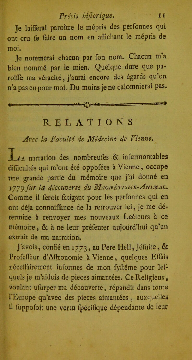 Je bifferai paroître le mépris des perfonnes qui ont cru fe faire un nom en affichant le mépris de moi. Je nommerai chacun par fon nom. Chacun m’a bien nommé par le mien. Quelque dure que pa- roifle ma véracité, j’aurai encore des égards qu’on n’a pas eu pour moi. Du moins je ne calomnierai pas. RELATIONS Avec la Faculté de Médecine de Vienne. T i a narration des nombreufes & infurmontables difficultés qui m’ont été oppofées à Vienne, occupe une grande partie du mémoire que j’ai donné en 1779 fur la découverte du Magnétisme-Animal, Comme il feroit fatigant pour les perfonnes qui en ont déjà connoiHànce de la retrouver ici, je me dé^ termine à renvoyer mes nouveaux Le&eurs à ce mémoire, & à ne leur préfenter aujourd’hui qu’un extrait de ma narration, J’avois, confié en 1773, au Pere Hell, Jéfuite, & Profeffeur d’Aftronomie h Vienne, quelques Effais néceffairement informes de mon fyftême pour les- quels je m’aidois de pièces aimantées. Ce Religieux* voulant ufurper ma découverte, répandit dans toute l’Europe qu’avec des pièces aimantées, auxquelles il fuppofoit une vertu Spécifique dépendante de leur