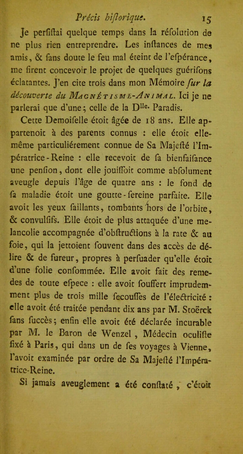 Je perfiftai quelque temps dans la réfolution de ne plus rien entreprendre. Les inftances de mes amis, & fans doute le feu mal éteint de l’efpérance, me firent concevoir le projet de quelques guérifons éclatantes. J’en cite trois dans mon Mémoire fur la découverte du Magnétisme-Animal. Ici je ne parlerai que d’une ; celle de la D1Ie- Paradis. Cette Demoifelle étoit âgée de 18 ans. Elle ap- partenoit à des parents connus : elle étoit elle- même particuliérement connue de Sa Majefté l’Im- pératrice - Reine : elle recevoit de fa bienfaifance une penfion, dont elle jouifToit comme abfolument aveugle depuis l’âge de quatre ans : le fond de fa maladie étoit une goutte-fereine parfaite. Elle avoit les yeux faillants, tombants hors de l’orbite, & convulfifs. Elle étoit de plus attaquée d’une mé- lancolie accompagnée d’obftruétions à la rate & au foie, qui la jettoient fouvent dans des accès de dé- lire & de fureur, propres h perfuader qu’elle étoit d’une folie confommée. Elle avoit fait des reme- des de toute efpece : elle avoit fouffert imprudem- ment plus de trois mille fecoufles de l’éleélricité : elle avoit été traitée pendant dix ans par M. Stoërck fans fuccès ; enfin elle avoit été déclarée incurable par M. le Baron de Wenzel , Médecin oculifte fixe à Paris, qui dans un de fes voyages à Vienne, l’avoit examinée par ordre de Sa Majefté l’Impéra- tricc-Reine. Si jamais aveuglement a été conftaté , c’étoit