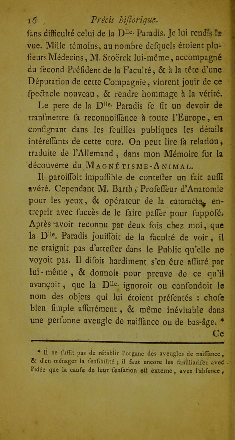 fans difficulté celui de la Dlle- Paradis. Je lui rendis l'a vue. Mille témoins, au nombre defquels étoient plu- fieurs Médecins, M. Stocrck lui-même, accompagné du fécond Préfident de la Faculté * & à la tête d’une Députation de cette Compagnie, vinrent jouir de ce fpeéhcle nouveau, & rendre hommage h la vérité. Le pere de la Dlle- Paradis fe fit un devoir de tranfmettre fa reconnoifiance à toute l’Europe, en confignant dans les feuilles publiques les détails intéreffiants de cette cure. On peut lire fa relation, traduite de l’Allemand , dans mon Mémoire fur la découverte du Magnétisme-Animal. Il paroifioit impoffible de contefier un fait auflî avéré. Cependant M. Barth* Profefleur d’Anatomie pour les yeux, & opérateur de la catarafte,, en- treprit avec fuccès de le faire palier pour fuppofé; Après-avoir reconnu par deux fois chez moi, que la Dlle. Paradis jouifioit de la faculté de voir < il ne craignit pas d’attefter dans le Public qu’elle ne voyoit pas. 11 difoit hardiment s’en être alluré par lui - meme , & donnoh pour preuve de ce qu’il avançoit i que la Dlle- ignoroit ou confondoit le nom des objets qui lui étoient préfentés : chofe bien fimple affiirément , & même inévitable dans une perfonne aveugle de nailTance ou de bas-âge. * Ce * Il ne fuffit pas de rétablir l’organe des aveugles de nailTance, & d en ménager la fenfibilité ; il faut encore les familiarifer avec l’idée que la caufe de leur fenfation eft éxterne, avec l’abfence,