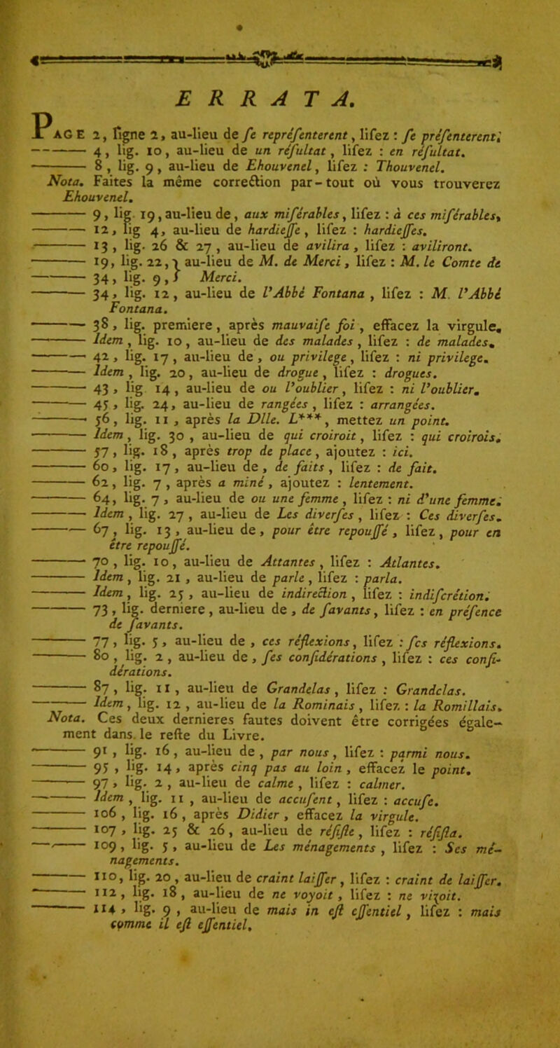 ■■Ü ERRATA. P AG E 2, figne 2, au-lieu de fe reprèfenterent, Iifez : fe prcfentcrent', 4, lig. 10, au-lieu de un réfultat, Iifez : en réfultat. • 8 , lig. 9, au-lieu de Ehouvenel, Iifez : Thouvenel. Nota. Faites la même correction par-tout où vous trouverez Ehouvenel. 9 > Kg 19, au-lieu de, aux miférables, Iifez : à ces miférables, 12, lig 4, au-lieu de hardiejfe , Iifez : hardiejfes. 13, lig. 26 & 27 , au-lieu de avilira, Iifez : aviliront. 19, lig. 22,3 au-lieu de M. de Merci, Iifez : M. le Comte de 34 > lig- 9 1 > Merci. 34, lig. 12, au-lieu de l’Abbé Fontana , Iifez : M l’Abbé Fontana. 38, lig. première, après mauvaise foi, effacez la virgule. Idem , lig. 10, au-lieu de des malades , Iifez : de malades. 42 , lig. 17, au-lieu de , ou privilège, Iifez : ni privilège. Idem , lig. 20, au-lieu de drogue , Iifez : drogues. — 43 . lig 14, au-lieu de ou l’oublier, Iifez : ni l’oublier. 45 3 %. 24, au-lieu de rangées , Iifez : arrangées. j6, lig. 11 , après la Dlle. L***, mettez un point. Idem, lig. 30 , au-lieu de qui croiroit, Iifez : qui croirais. 57 > lig* 18, après trop de place, ajoutez : ici. 60, lig. 17, au-lieu de, de faits, Iifez : de fait. 62, lig. 7 , après a miné, ajoutez : lentement. 64, lig. 7 , au-lieu de ou une femme , Iifez : ni d’une femme. Idem, lig. 27, au-lieu de Les diverfes , Iifez : Ces diverfes. 67 j lig- 13 , au-lieu de, pour être repoujfé, Iifez, pour en être repoujfé. 70, lig. 10, au-lieu de Attantes, Iifez : Atlantes. Idem , lig. 21 , au-lieu de parle , Iifez : parla. Idem, lig. 25 , au-lieu de indireciion , Iifez : indifcrétion. 73 > lig- derniere , au-lieu de , de favants, Iifez : en préfence de favants. 77 > lig- 5 > au-lieu de , ces réflexions, Iifez : fcs réflexions. 80 , lig. 2 , au-lieu de, fcs confidérations , Iifez : ces confé- dérations. 87 , lig. 11, au-lieu de Grandelas, Iifez : Grandclas. Idem, lig. 12 , au-lieu de la Rominais, Iifez : la Romillais. Nota. Ces deux dernieres fautes doivent être corrigées égale- ment dans, le refte du Livre. 9l 1 lig- I^, au-lieu de, par nous, Iifez : parmi nous. 95 » lig. M « après cinq pas au loin, effacez le point. — 97 > lig- 2 , au-lieu de calme , Iifez : calmer. —* , üg. 11 , au-lieu de accufent, Iifez : accufc. 106, lig. 16, après Didier, effacez la virgule. 107 , lig. 25 & 26, au-lieu de réflfle, Iifez : réfifla. ' I09> üg- 5» au-lieu de Les ménagements , Iifez : Scs mé- nagements. 1101 lig* 20^, au-lieu de craint laijfer, Iifez : craint de laijfer. ,I2, lig. 18, au-lieu de ne voyoit , Iifez : ne vi^oit. ~ ll4 * üg- 9 i au-lieu de mais in ejl cjj'entiel, Iifez : mais comme il efl ejfentiel.