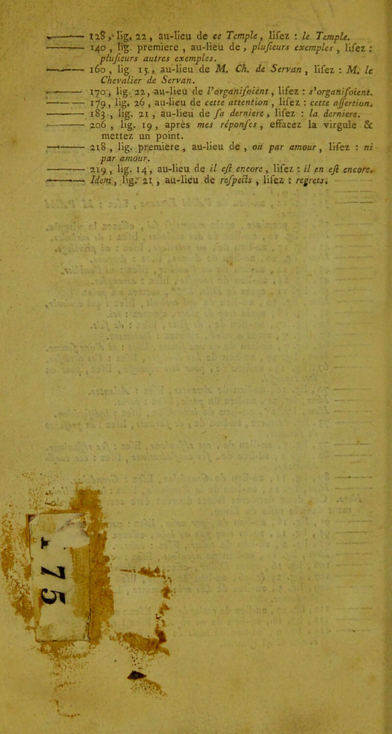 *— n8,Tig. 22, au-lieu de et Temple, lifez : le Temple. — 140 , lig. première , au-lieu de , plitjteurs exemples , lifez : pluficurs autres exemples. — 160, lig ij , au-lieu de M. Ch. de Serran, lifez : M. le Chevalier de Serran. — 170, lig 22, au-lieu de Vorganifoient, lifez : s'organifoient. 179, lig. 26 , au-lieu de cette attention , lifez : cette ajfertion. 183 , lig. 21 , au-lieu de fa derniere , lifez : la derniere. 206 , lig, 19, après mes réponfes, effacez la virgule & mettez un point. — 218 , lig. première ^ au-lieu de , ou par amour, lifez : ni par amour. 219 , lig. 14, au-lieu de il ejl encore, lifez : il en ejl encore. «— Idem, lig. 21 , au-lieu de refpecls , lifez : regrets.