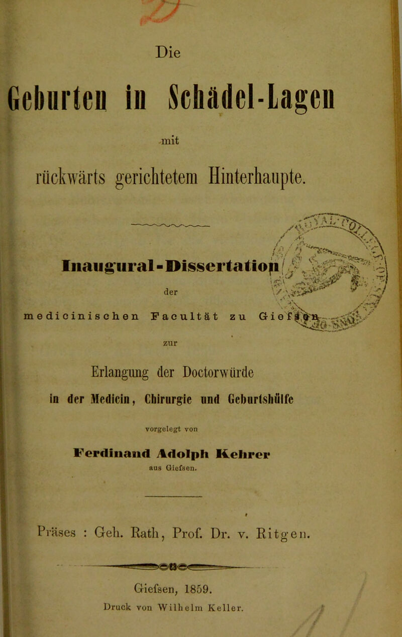 Geburten in Schädel-Lagen -mit rückwärts gerichtetem Hinterhaupte. 4 /?: / > i / /.£//* t vj/ »A Iiiaii£iiraI-I)issei‘1aüoii 1 < der \/;\*s5 /« medicinischen Facultät zu G i e £ zur Erlangung (1er Doctorwürde in der Medicin, Chirurgie und Geburtshiilfc vorgelegt von Ferdinand Adolph Kehrer aus Giefsen. Präses : Gell. Rath, Prof. Dr. v. Ritgen. Giefsen, 1859. Druck von Wilhelm Keller.