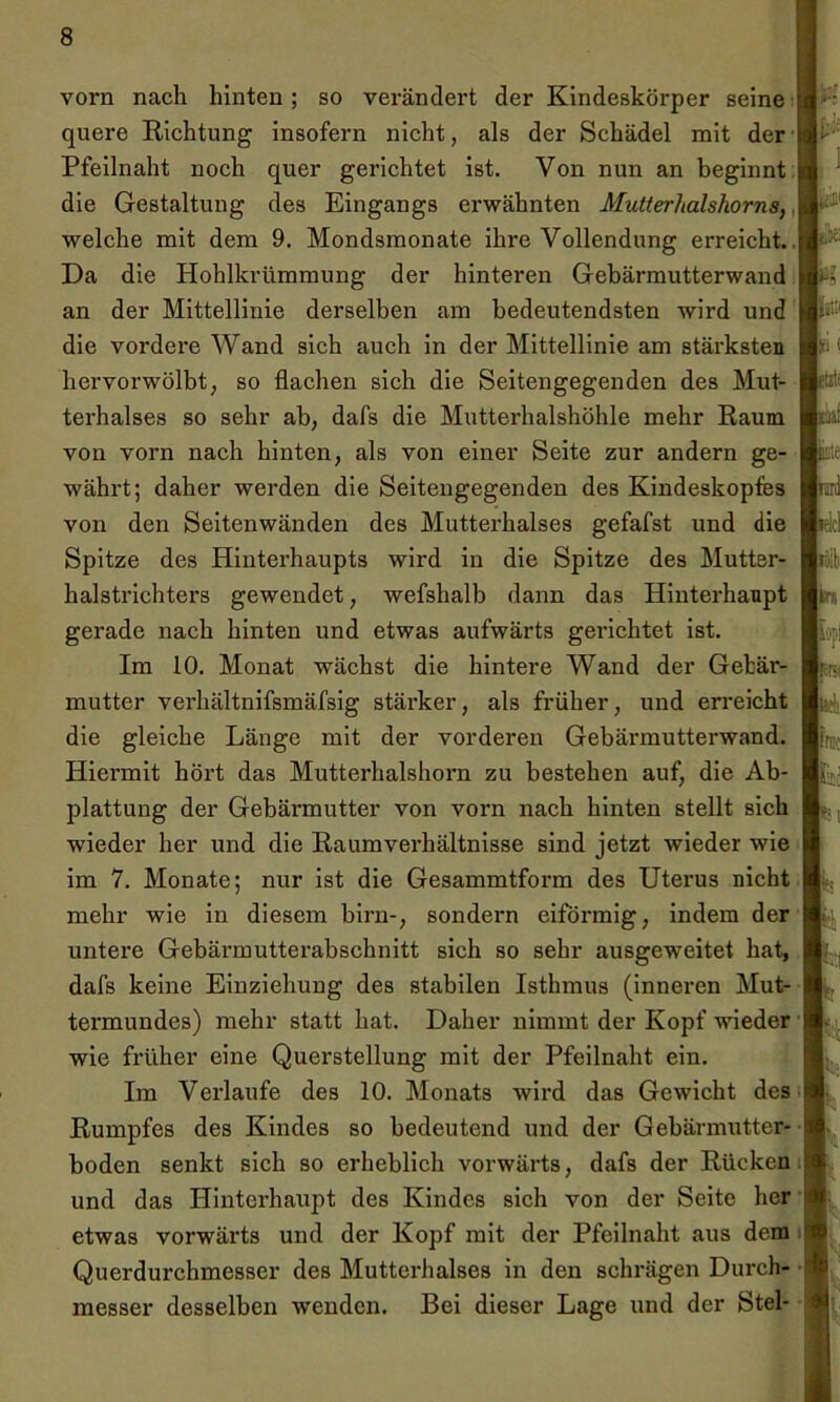 vorn nach hinten; so verändert der Kindeskörper seine quere Richtung insofern nicht, als der Schädel mit der Pfeilnaht noch quer gerichtet ist. Von nun an beginnt die Gestaltung des Eingangs erwähnten Mutterhalshorns,. welche mit dem 9. Mondsmonate ihre Vollendung erreicht. Da die Hohlkrümmung der hinteren Gebärmutterwand an der Mittellinie derselben am bedeutendsten wird und die vordere Wand sich auch in der Mittellinie am stärksten hervorwölbt, so flachen sich die Seitengegenden des Mut- terhalses so sehr ab, dafs die Mutterhalshöhle mehr Raum von vorn nach hinten, als von einer Seite zur andern ge- währt; daher werden die Seitengegenden des Kindeskopfes von den Seitenwänden des Mutterhalses gefafst und die Spitze des Hinterhaupts wird in die Spitze des Mutter- halstrichters gewendet, wefshalb dann das Hinterhaupt gerade nach hinten und etwas aufwärts gerichtet ist. Im 10. Monat wächst die hintere Wand der Gebär- mutter verhältnifsmäfsig stärker, als früher, und erreicht die gleiche Länge mit der vorderen Gebärmutterwand. Hiermit hört das Mutterhalshorn zu bestehen auf, die Ab- plattung der Gebärmutter von vorn nach hinten stellt sich wieder her und die Raumverhältnisse sind jetzt wieder wie im 7. Monate; nur ist die Gesammtform des Uterus nicht mehr wie in diesem birn-, sondern eiförmig, indem der untere Gebärmutterabschnitt sich so sehr ausgeweitet hat, dafs keine Einziehung des stabilen Isthmus (inneren Mut- termundes) mehr statt hat. Daher nimmt der Kopf wieder wie früher eine Querstellung mit der Pfeilnaht ein. Im Verlaufe des 10. Monats wird das Gewicht des Rumpfes des Kindes so bedeutend und der Gebärmutter- boden senkt sich so erheblich vorwärts, dafs der Rücken und das Hinterhaupt des Kindes sich von der Seite her etwas vorwärts und der Kopf mit der Pfeilnaht aus dem Querdurchmesser des Mutterhalses in den schrägen Durch- messer desselben wenden. Bei dieser Lage und der Stel- lte litt iti ( |itrn bpi I