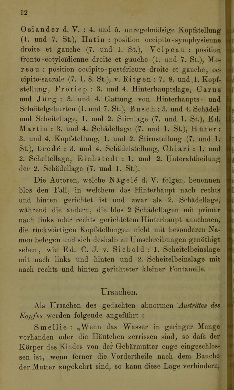 Osiander d. V. : 4. und 5. unregelmäfsige Kopfstellung (1. und 7. St.), Hatin : position occipito-symphysienne droite et gauche (7. und 1. St.); Velpeau : position fronto-cotyloidienne droite et gauche (1. und 7. St.), Mo- reau : position occipito-post^rieure droite et gauche, oc- cipito-sacrale (7. 1. 8. St.), v. Ritgen : 7. 8. und .l. Kopf- stellung, Froriep : 3. und 4. Hinterhauptslage, Carus und Jörg : 3. und 4. Gattung von Hinterhaupts- und Scheitelgeburten (1. und 7. St.), Busch : 3. und 4. Schädel- und Scheitellage, 1. und 2. Stirnlage (7. und 1. St.), Ed. Martin : 3. und 4. Schädellage (7. und 1. St.), Hüter: 3. und 4. Kopfstellung, 1. und 2. Stirnstellung (7. und 1. St.), Cred£ : 3. und 4. Schädelstellung, Chiari : 1. und 2. Scheitellage, Eichstedt : 1. und 2. Unterabtheilung der 2. Schädellage (7. und 1. St.). Die Autoren, welche Nägeld d. V. folgen, benennen blos den Fall, in welchem das Hinterhaupt nach rechts und hinten gerichtet ist und zwar als 2. Schädellage, während die andern, die blos 2 Schädellagen mit primär nach links oder rechts gerichtetem Hinterhaupt annehmen, die rückwärtigen Kopfstellungen nicht mit besonderen Na- men belegen und sich deshalb zu Umschreibungen genöthigt sehen, wie Ed. C. J. v. Sieb old : 1. Scheitelbeinslage mit nach links und hinten und 2. Scheitelbeinslage mit nach rechts und hinten gerichteter kleiner Fontanelle. Ursachen. Als Ursachen des gedachten abnormen Austrittes des Kopfes werden folgende angeführt : Smellie : „Wenn das Wasser in geringer Menge vorhanden oder die Häutchen zerrissen sind, so dafs der Körper des Kindes von der Gebärmutter enge eingeschlos- sen ist, wenn ferner die Yordertheile nach dem Bauche der Mutter zugekehrt sind, so kann diese Lage verhindern,