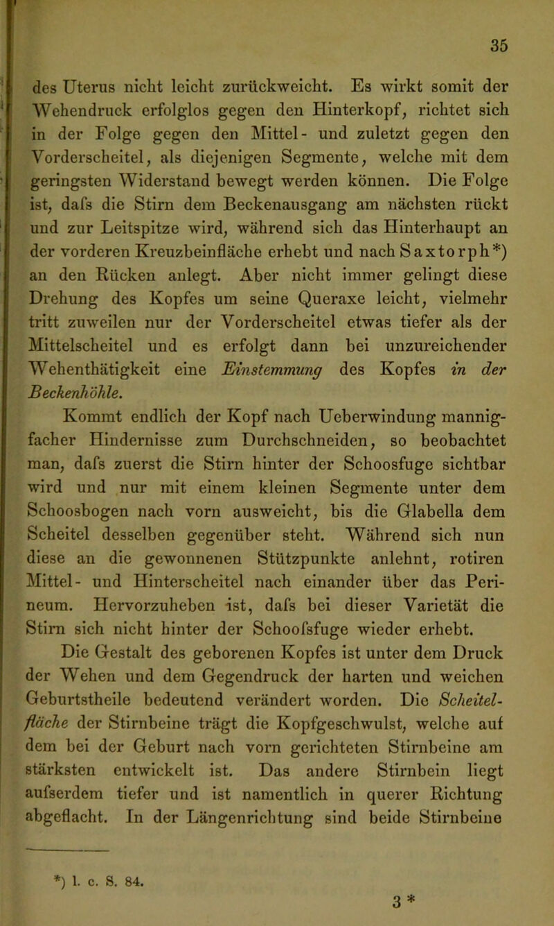 des Uterus nicht leicht zurückweicht. Es wirkt somit der Wehendruck erfolglos gegen den Hinterkopf, richtet sich in der Folge gegen den Mittel- und zuletzt gegen den Vorderscheitel, als diejenigen Segmente, welche mit dem geringsten Widerstand bewegt werden können. Die Folge ist, dafs die Stirn dem Beckenausgang am nächsten rückt und zur Leitspitze wird, während sich das Hinterhaupt an der vorderen Kreuzbeinfläche erhebt und nach Saxtorph*) an den Rücken anlegt. Aber nicht immer gelingt diese Drehung des Kopfes um seine Queraxe leicht, vielmehr tritt zuweilen nur der Vorderscheitel etwas tiefer als der Mittelscheitel und es erfolgt dann bei unzureichender Wehenthätigkeit eine Einstemmung des Kopfes in der Beckenhöhle. Kommt endlich der Kopf nach Ueberwindung mannig- facher Hindernisse zum Durchschneiden, so beobachtet man, dafs zuerst die Stirn hinter der Schoosfuge sichtbar wird und nur mit einem kleinen Segmente unter dem Schoosbogen nach vorn ausweicht, bis die Glabella dem Scheitel desselben gegenüber steht. Während sich nun diese an die gewonnenen Stützpunkte anlehnt, rotiren Mittel- und Hinterscheitel nach einander über das Peri- neum. Hervorzuheben ist, dafs bei dieser Varietät die Stirn sich nicht hinter der Schoofsfuge wieder erhebt. Die Gestalt des geborenen Kopfes ist unter dem Druck der Wehen und dem Gegendruck der harten und weichen Geburtstheile bedeutend verändert worden. Die Scheitel- fläche der Stirnbeine trägt die Kopfgeschwulst, welche auf dem bei der Geburt nach vorn gerichteten Stirnbeine am stärksten entwickelt ist. Das andere Stirnbein liegt aufserdem tiefer und ist namentlich in querer Richtung abgeflacht. In der Längenrichtung sind beide Stirnbeine 3 * *) 1. c. S. 84.