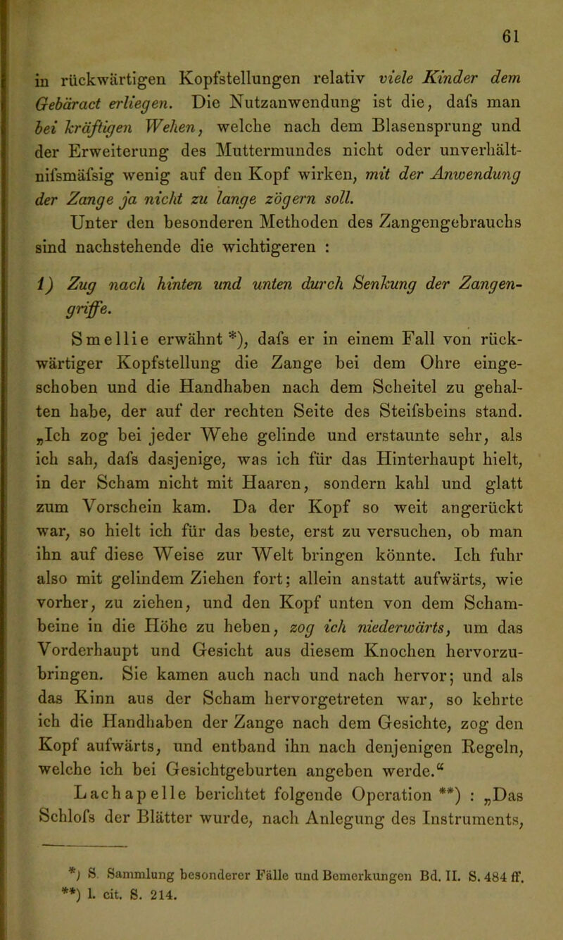 in rückwärtigen Kopfstellungen relativ viele Kinder dem. Gebäract erliegen. Die Nutzanwendung ist die, dafs man bei kräftigen Wehen, welche nach dem Blasensprung und der Erweiterung des Muttermundes nicht oder unverhält- nilsmäfsig wenig auf den Kopf wirken, mit der Anwendung der Zange ja nicht zu lange zögern soll. Unter den besonderen Methoden des Zangengebrauchs sind nachstehende die wichtigeren : 1) Zug nach hinten und unten durch Senkung der Zangen- griffe. Smellie erwähnt*), dafs er in einem Fall von rück- wärtiger Kopfstellung die Zange bei dem Ohre einge- schoben und die Handhaben nach dem Scheitel zu gehal- ten habe, der auf der rechten Seite des Steifsbeins stand. „Ich zog bei jeder Wehe gelinde und erstaunte sehr, als ich sah, dafs dasjenige, was ich für das Hinterhaupt hielt, in der Scham nicht mit Haaren, sondern kahl und glatt zum Vorschein kam. Da der Kopf so weit angerückt war, so hielt ich für das beste, erst zu versuchen, ob man ihn auf diese Weise zur Welt bringen könnte. Ich fuhr also mit gelindem Ziehen fort; allein anstatt aufwärts, wie vorher, zu ziehen, und den Kopf unten von dem Scham- beine in die Höhe zu heben, zog ich niederwärts, um das Vorderhaupt und Gesicht aus diesem Knochen hervorzu- bringen. Sie kamen auch nach und nach hervor; und als das Kinn aus der Scham hervorgetreten war, so kehrte ich die Handhaben der Zange nach dem Gesichte, zog den Kopf aufwärts, und entband ihn nach denjenigen Regeln, welche ich bei Gesichtgeburten angeben werde.“ Lach ap eile berichtet folgende Operation**) : „Das Schlofs der Blätter wurde, nach Anlegung des Instruments, *) S. Sammlung besonderer Fälle und Bemerkungen Bd. II. S. 484 ff. **) 1. cit. S. 214.