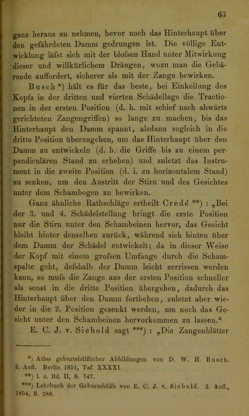 ganz heraus zu nehmen, bevor noch das Hinterhaupt über den gefährdeten Damm gedrungen ist. Die völlige Ent- wicklung läfst sich mit der blofsen Hand unter Mitwirkung dieser und willkürlichem Drängen, wozu man die Gebä- rende auffordert, sicherer als mit der Zange bewirken. Busch*) hält es für das beste, bei Einkeilung des Kopfs in der dritten und vierten Schädellage die Tractio- nen in der ei’sten Position (d. h. mit schief nach abwärts gerichteten Zangengriffen) so lange zu machen, bis das Hinterhaupt den Damm spannt, alsdann sogleich in die dritte Position überzugehen, um das Hinterhaupt über den Damm zu entwickeln (d. h. die Griffe bis zu einem per- pendiculären Stand zu erheben) und zuletzt das Instru- ment in die zweite Position (d. i. zu horizontalem Stand) zu senken, um den Austritt der Stirn und des Gesichtes unter dem Schambogen zu bewirken. Ganz ähnliche Rathschläge ertheilt Crede **) : „Bei der 3. und 4. Schädelstellung bringt die erste Position nur die Stirn unter den Schambeinen hervor, das Gesicht bleibt hinter denselben zurück, während sich hinten über dem Damm der Schädel entwickelt; da in dieser Weise der Kopf mit einem grofsen Umfange durch die Scham- spalte geht, defshalb der Damm leicht zerrissen werden kann, so mufs die Zange aus der ersten Position schneller als sonst in die dritte Position übergehen, dadurch das Hinterhaupt über den Damm fortheben, zuletzt aber wie- der in die 2. Position gesenkt werden, um noch das Ge- sicht unter den Schambeinen hervorkommen zu lassen.“ E. C. J. v. Sieb old sagt ***) : „Die Zangenblätter *) Atlas geburtshülflicher Abbildungen von D. W. H. Busch. 2. Aufl. Berlin 1851, Taf. XXXXI. **) 1. c. Bd. II, S. 747. ***) Lehrbuch der Geburtshülfe von E. C. J. v. Sieb old. 2. Aufl., 1854, S. 288.