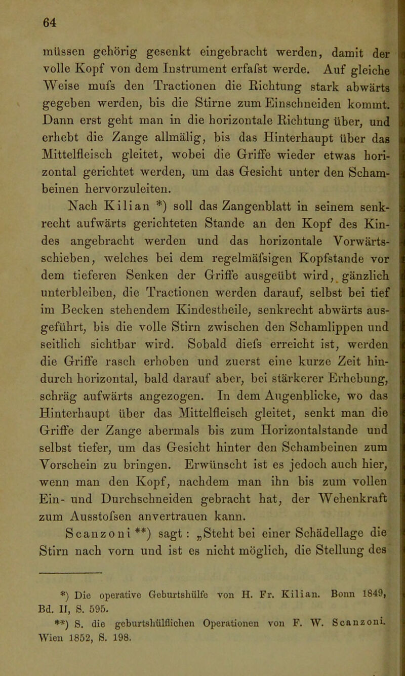 müssen gehörig gesenkt eingebracht werden, damit der volle Kopf von dem Instrument erfafst werde. Auf gleiche Weise mufs den Tractionen die Richtung stark abwärts gegeben werden, bis die Stirne zum Einschneiden kommt. Dann erst geht man in die horizontale Richtung über, und erhebt die Zange allmälig, bis das Hinterhaupt über das Mittelfleisch gleitet, wobei die Griffe wieder etwas hori- zontal gerichtet werden, um das Gesicht unter den Scham- beinen hervorzuleiten. Nach Kilian *) soll das Zangenblatt in seinem senk- recht aufwärts gerichteten Stande an den Kopf des Kin- des angebracht werden und das horizontale Vorwärts- schieben, welches bei dem regelmäfsigen Kopfstande vor dem tieferen Senken der Griffe ausgeübt wird, gänzlich unterbleiben, die Tractionen werden darauf, selbst bei tief im Becken stehendem Kindestheile, senkrecht abwärts aus- geführt, bis die volle Stirn zwischen den Schamlippen und seitlich sichtbar wird. Sobald diefs erreicht ist, werden die Griffe rasch erhoben und zuerst eine kurze Zeit hin- durch horizontal, bald darauf aber, bei stärkerer Erhebung, schräg aufwärts angezogen. In dem Augenblicke, wo das Hinterhaupt über das Mittelfleisch gleitet, senkt man die Griffe der Zange abermals bis zum Horizontalstande und selbst tiefer, um das Gesicht hinter den Schambeinen zum Vorschein zu bringen. Erwünscht ist es jedoch auch hier, wenn man den Kopf, nachdem man ihn bis zum vollen Ein- und Durchschneiden gebracht hat, der Wehenkraft zum Ausstofsen anvertrauen kann. Scanzoui**) sagt: „Steht bei einer Schädellage die Stirn nach vorn und ist es nicht möglich, die Stellung des *) Die operative Gcburtshülfe von H. Fr. Kilian. Bonn 1849, Bd. II, S. 595. **) S. die geburtshilflichen Operationen von F. W. Scanzoui. Wien 1852, S. 198.