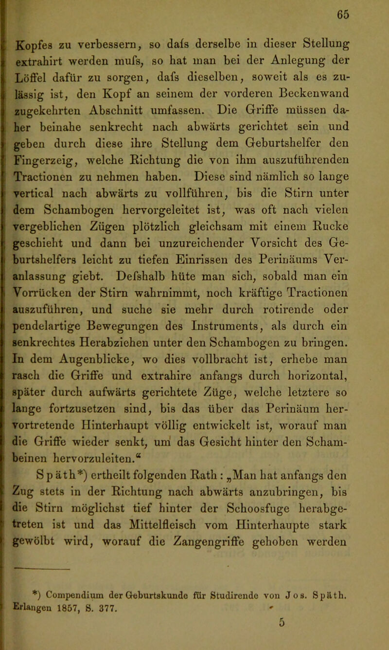 Kopfes zu verbessern, so dafs derselbe in dieser Stellung extrahirt werden mufs, so hat inan bei der Anlegung der Löffel dafür zu sorgen, dafs dieselben, soweit als es zu- lässig ist, den Kopf an seinem der vorderen Beckenwand zugekehrten Abschnitt umfassen. Die Griffe müssen da- her beinahe senkrecht nach abwärts gerichtet sein und geben durch diese ihre Stellung dem Geburtshelfer den Fingerzeig, welche Richtung die von ihm auszuführenden Tractionen zu nehmen haben. Diese sind nämlich so lange vertical nach abwärts zu vollführen, bis die Stirn unter dem Schambogen hervorgeleitet ist, was oft nach vielen vergeblichen Zügen plötzlich gleichsam mit einem Rucke geschieht und dann bei unzureichender Vorsicht des Ge- burtshelfers leicht zu tiefen Einrissen des Perinäums Ver- anlassung giebt. Defshalb hüte man sich, sobald man ein Vorrücken der Stirn wahrnimmt, noch kräftige Tractionen auszuführen, und suche sie mehr durch rotirende oder pendelartige Bewegungen des Instruments, als durch ein senkrechtes Herabziehen unter den Schambogen zu bringen. In dem Augenblicke, wo dies vollbracht ist, erhebe man rasch die Griffe und extrahire anfangs durch horizontal, später durch aufwärts gerichtete Züge, welche letztere so lange fortzusetzen sind, bis das über das Perinäum her- vortretende Hinterhaupt völlig entwickelt ist, worauf man die Griffe wieder senkt, um das Gesicht hinter den Scham- beinen hervorzuleiten.“ S p äth*) ertheilt folgenden Rath : „Man hat anfangs den Zug stets in der Richtung nach abwärts anzubringen, bis die Stirn möglichst tief hinter der Schoosfuge herabge- treten ist und das Mittelfleisch vom Hinterhaupte stark gewölbt wird, worauf die Zangengriffe gehoben werden *) Compendium der Geburtskunde für Studirende von Jos. Späth. Erlangen 1857, 8. 377. 5