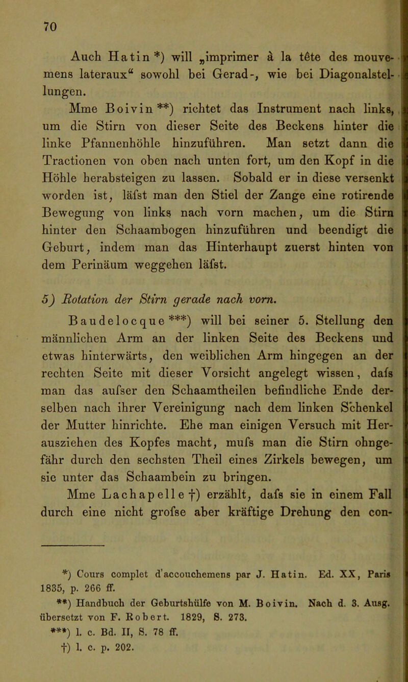 Auch Hatin*) will „imprimer ä la töte des mouve- mens lateraux“ sowohl bei Gerad-, wie bei Diagonalstel- lungen. Mine Boivin**) richtet das Instrument nach links, um die Stirn von dieser Seite des Beckens hinter die linke Pfannenhöhle hinzuführen. Man setzt dann die Tractionen von oben nach unten fort, um den Kopf in die Höhle herabsteigen zu lassen. Sobald er in diese versenkt worden ist, läfst man den Stiel der Zange eine rotirende Bewegung von links nach vorn machen, um die Stirn hinter den Schaambogen hinzuführen und beendigt die Geburt, indem man das Hinterhaupt zuerst hinten von dem Perinäum Weggehen läfst. 5) Rotation der Stirn gerade nach vom. Baudelocque ***) will hei seiner 5. Stellung den männlichen Arm an der linken Seite des Beckens und etwas hinterwärts, den weiblichen Arm hingegen an der rechten Seite mit dieser Vorsicht angelegt wissen, dafs man das aufser den Schaamtheilen befindliche Ende der- selben nach ihrer Vereinigung nach dem linken Schenkel der Mutter hinrichte. Ehe man einigen Versuch mit Her- ausziehen des Kopfes macht, mufs man die Stirn ohnge- fähr durch den sechsten Theil eines Zirkels bewegen, um sie unter das Schaambein zu bringen. Mme Lachapellef) erzählt, dafs sie in einem Fall durch eine nicht grofse aber kräftige Drehung den con- *) Cours complet d'accouchemens par J. Hatin. Ed. XX, Paris 1835, p. 266 ff. **) Handbuch der Geburtshülfe von M. Boivin. Nach d. 3. Ausg. übersetzt von F. Robert. 1829, 8. 273. ***) 1. c. Bd. II, S. 78 ff. f) 1. c. p. 202.