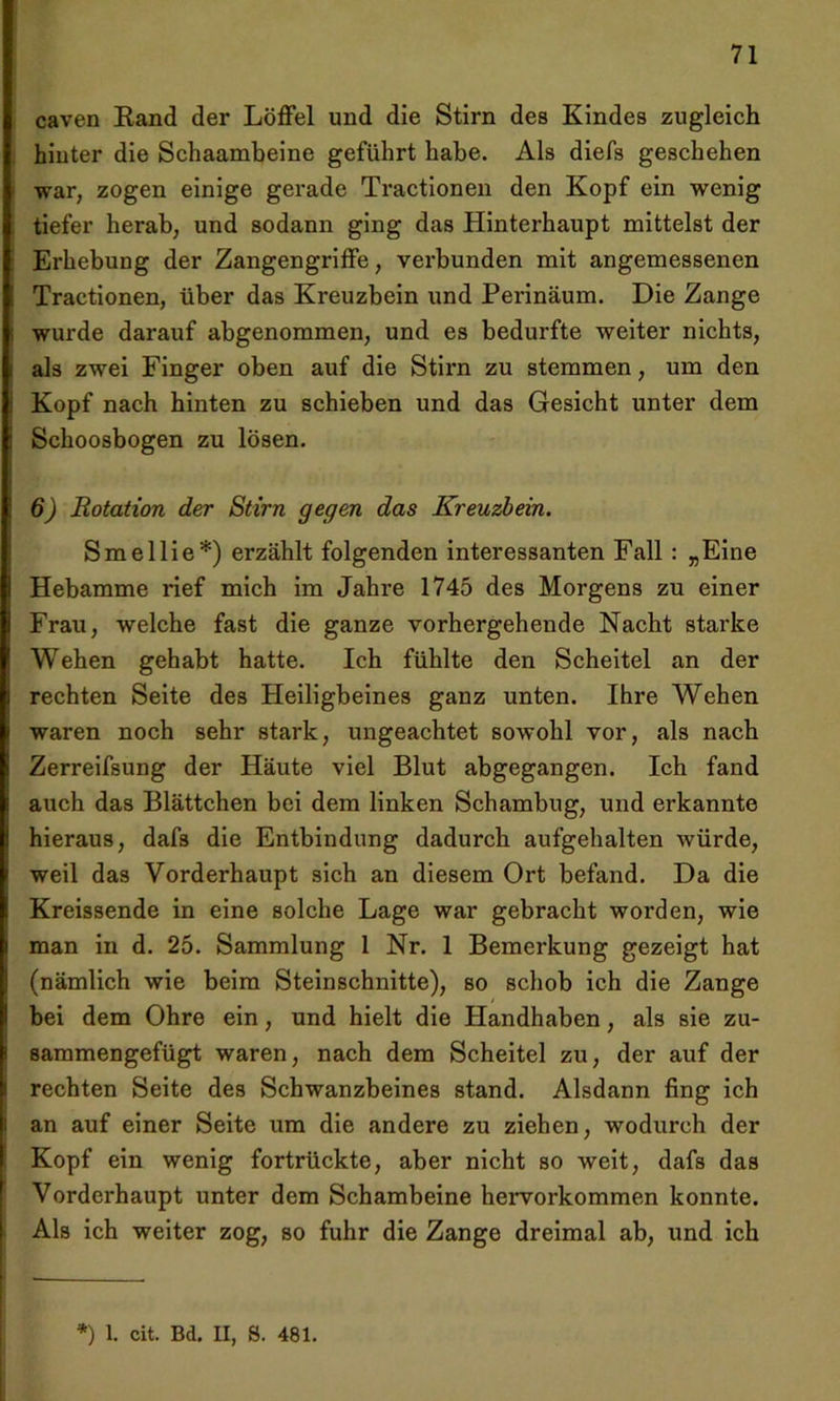 caven Band der Löffel und die Stirn des Kindes zugleich hinter die Schaambeine geführt habe. Als diefs geschehen war, zogen einige gerade Tractionen den Kopf ein wenig tiefer herab, und sodann ging das Hinterhaupt mittelst der Erhebung der Zangengriffe, verbunden mit angemessenen Tractionen, über das Kreuzbein und Perinäum. Die Zange wurde darauf abgenommen, und es bedurfte weiter nichts, als zwei Finger oben auf die Stirn zu stemmen, um den Kopf nach hinten zu schieben und das Gesicht unter dem Schoosbogen zu lösen. 6) Rotation der Stirn gegen das Kreuzbein. Smellie*) erzählt folgenden interessanten Fall : „Eine Hebamme rief mich im Jahre 1745 des Morgens zu einer Frau, welche fast die ganze vorhergehende Nacht starke Wehen gehabt hatte. Ich fühlte den Scheitel an der rechten Seite des Heiligbeines ganz unten. Ihre Wehen waren noch sehr stark, ungeachtet sowohl vor, als nach Zerreifsung der Häute viel Blut abgegangen. Ich fand auch das Blättchen bei dem linken Schambug, und erkannte hieraus, dafs die Entbindung dadurch aufgehalten würde, weil das Vorderhaupt sich an diesem Ort befand. Da die Kreissende in eine solche Lage war gebracht worden, wie man in d. 25. Sammlung 1 Nr. 1 Bemerkung gezeigt hat (nämlich wie beim Steinschnitte), so schob ich die Zange bei dem Ohre ein, und hielt die Handhaben, als sie zu- sammengefügt waren, nach dem Scheitel zu, der auf der rechten Seite des Schwanzbeines stand. Alsdann fing ich an auf einer Seite um die andere zu ziehen, wodurch der Kopf ein wenig fortrückte, aber nicht so weit, dafs das Vorderhaupt unter dem Schambeine hervorkommen konnte. Als ich weiter zog, so fuhr die Zange dreimal ab, und ich