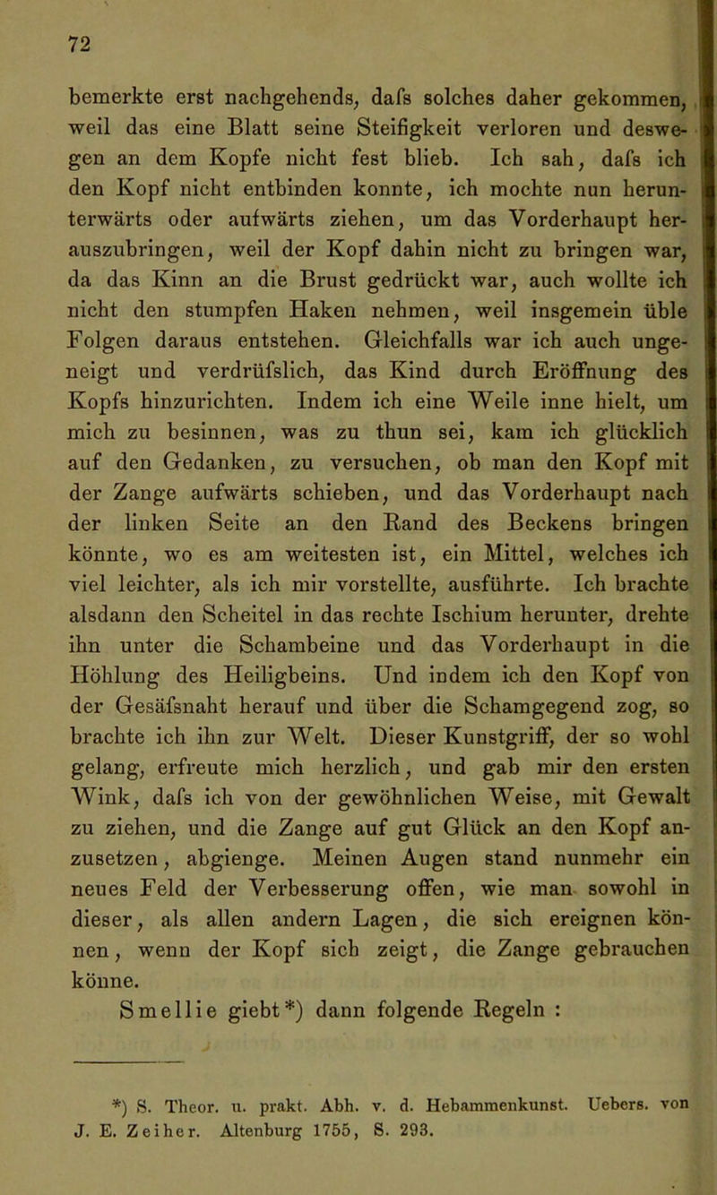 bemerkte erst nachgehends, dafs solches daher gekommen, weil das eine Blatt seine Steifigkeit verloren und deswe- gen an dem Kopfe nicht fest blieb. Ich sah, dafs ich den Kopf nicht entbinden konnte, ich mochte nun herun- terwärts oder aufwärts ziehen, um das Vorderhaupt her- auszubringen, weil der Kopf dahin nicht zu bringen war, da das Kinn an die Brust gedrückt war, auch wollte ich nicht den stumpfen Haken nehmen, weil insgemein üble Folgen daraus entstehen. Gleichfalls war ich auch unge- neigt und verdrüfslich, das Kind durch Eröffnung des Kopfs hinzurichten. Indem ich eine Weile inne hielt, um mich zu besinnen, was zu thun sei, kam ich glücklich auf den Gedanken, zu versuchen, ob man den Kopf mit der Zange aufwärts schieben, und das Vorderhaupt nach der linken Seite an den Rand des Beckens bringen könnte, wo es am weitesten ist, ein Mittel, welches ich viel leichter, als ich mir vorstellte, ausführte. Ich brachte alsdann den Scheitel in das rechte Ischium herunter, drehte ihn unter die Schambeine und das Vorderhaupt in die Höhlung des Heiligbeins. Und indem ich den Kopf von der Gesäfsnaht herauf und über die Schamgegend zog, so brachte ich ihn zur Welt. Dieser Kunstgriff, der so wohl gelang, erfreute mich herzlich, und gab mir den ersten Wink, dafs ich von der gewöhnlichen Weise, mit Gewalt zu ziehen, und die Zange auf gut Glück an den Kopf an- zusetzen , abgienge. Meinen Augen stand nunmehr ein neues Feld der Verbesserung offen, wie man sowohl in dieser, als allen andern Lagen, die sich ereignen kön- nen , wenn der Kopf sich zeigt, die Zange gebrauchen könne. Smellie giebt*) dann folgende Regeln : *) S. Theor. u. prakt. Abh. v. d. Hebammenkunst. Uebers. von J. E. Zeiher. Altenburg 1755, S. 293.