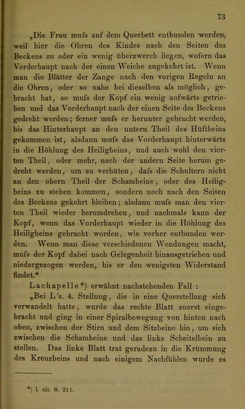 rDie Frau mufs auf dem Querbett entbunden werden, weil hier die Ohren des Kindes nach den Seiten des Beckens zu oder ein wenig überzwerch Hegen, wofern das Vorderhaupt nach der einen Weiche zugekehrt ist. Wenn man die Blätter der Zange nach den vorigen Regeln an die Ohren, oder so nahe bei dieselben als möglich, ge- bracht hat, so mufs der Kopf ein wenig aufwärts getrie- ben und das Vorderhaupt nach der einen Seite des Beckens gedreht werden; ferner mufs er herunter gebracht werden, bis das Plinterhaupt an den untern Theil des Hüftbeins gekommen ist, alsdann mufs das Vorderhaupt hinterwärts in die Höhlung des Heiligbeins, und auch wohl den vier- ten Theil, oder mehr, nach der andern Seite herum ge- dreht werden, um zu verhüten, dafs die Schultern nicht an den obern Theil der Schambeine, oder des Heilig- beins zu stehen kommen, sondern noch nach den Seiten des Beckens gekehrt bleiben; alsdann mufs man den vier- ten Theil wieder herumdrehen, und nachmals kann der Kopf, wenn das Vorderhaupt wieder in die Höhlung des Heiligbeins gebracht worden, wie vorher entbunden wer- den. Wenn man diese verschiedenen Wendungen macht, mufs der Kopf dabei nach Gelegenheit hinausgetrieben und niedergezogen werden, bis er den wenigsten Widerstand findet.“ Lachapelle*) erwähnt nachstehenden Fall : „Bei L’s. 4. Stellung, die in eine Querstellung sich verwandelt hatte, wurde das rechte Blatt zuerst einge- bracht und ging in einer Spiralbewegung von hinten nach oben, zwischen der Stirn und dem Sitzbeine hin, um sich zwischen die Schambeine und das linke Scheitelbein zu stellen. Das linke Blatt trat geradezu in die Krümmung des Kreuzbeins und nach einigem Nachfühlen wurde es