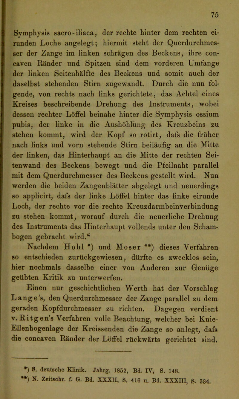 Symphysis sacro-iliaca, der rechte hinter dem rechten ei- runden Loche angelegt; hiermit steht der Querdurchmes- ser der Zange im linken schrägen des Beckens, ihre con- caven Ränder und Spitzen sind dem vorderen Umfange der linken Seitenhälfte des Beckens und somit auch der daselbst stehenden Stirn zugewandt. Durch die nun fol- gende, von rechts nach links gerichtete, das Achtel eines Kreises beschreibende Drehung des Instruments, wobei dessen rechter Löffel beinahe hinter die Symphysis ossium pubis, dei linke in die Aushöhlung des Kreuzbeins zu stehen kommt, wird der Kopf so rotirt, dafs die früher nach links und vorn stehende Stirn beiläufig an die Mitte der linken, das Hinterhaupt an die Mitte der rechten Sei- tenwand des Beckens bewegt und die Pfeilnaht parallel mit dem Querdurchmesser des Beckens gestellt wird. Nun werden die beiden Zangenblätter abgelegt und neuerdings so applicirt, dafs der linke Löffel hinter das linke eirunde Loch, der rechte vor die rechte Kreuzdarmbeinverbindung zu stehen kommt, worauf durch die neuerliche Drehung des Instruments das Hinterhaupt vollends unter den Scham- bogen gebracht wird.“ Nachdem Hohl *) und Moser **) dieses Verfahren so entschieden zurückgewiesen, dürfte es zwecklos sein, hier nochmals dasselbe einer von Anderen zur Genüge geübten Kritik zu unterwerfen. Einen nur geschichtlichen Werth hat der Vorschlag Lange’s, den Querdurchmesser der Zange parallel zu dem geraden Kopfdurchmesser zu richten. Dagegen verdient v. Ritgen’s Verfahren volle Beachtung, welcher bei Knie- Ellenbogenlage der Kreissenden die Zange so anlegt, dafs die concaven Ränder der Löffel rückwärts gerichtet sind. *) 8- deutsche Klinik. Jahrg. 1852, Bd. IV, S. 148. **) N- Zeitschr. f. G. Bd. XXXII, 8. 416 u. Bd. XXXIII, ß. 334.