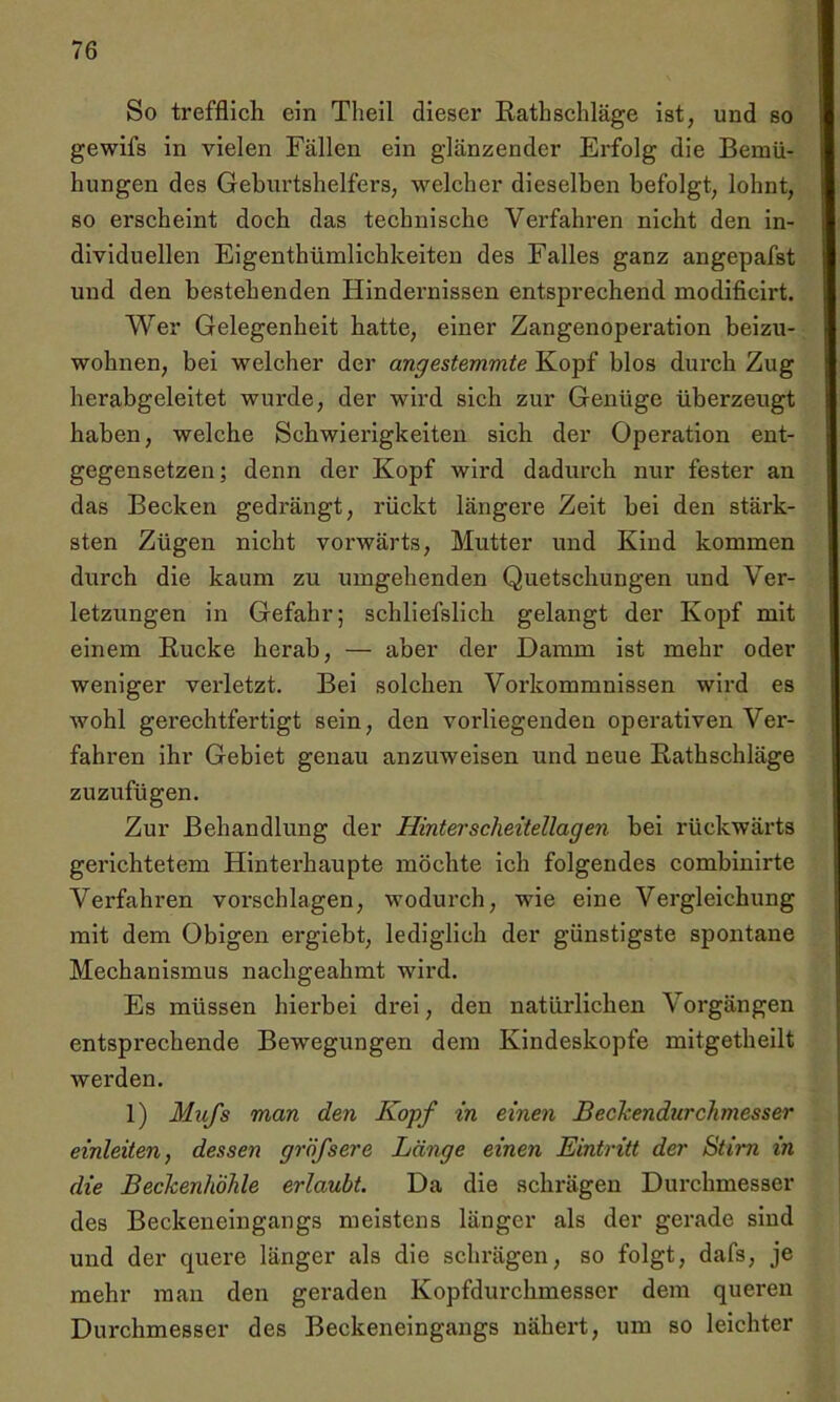 So trefflich ein Tlieil dieser Rathschläge ist, und so gewifs in vielen Fällen ein glänzender Erfolg die Bemü- hungen des Geburtshelfers, welcher dieselben befolgt, lohnt, so erscheint doch das technische Verfahren nicht den in- dividuellen Eigentümlichkeiten des Falles ganz angepafst und den bestehenden Hindernissen entsprechend modificirt. Wer Gelegenheit hatte, einer Zangenoperation beizu- wohnen, bei welcher der angestemmte Kopf blos durch Zug herabgeleitet wurde, der wird sich zur Genüge überzeugt haben, welche Schwierigkeiten sich der Operation ent- gegensetzen; denn der Kopf wird dadurch nur fester an das Becken gedrängt, rückt längere Zeit bei den stärk- sten Zügen nicht vorwärts, Mutter und Kind kommen durch die kaum zu umgehenden Quetschungen und Ver- letzungen in Gefahr; schliefslich gelangt der Kopf mit einem Rucke herab, — aber der Damm ist mehr oder weniger verletzt. Bei solchen Vorkommnissen wird es wohl gerechtfertigt sein, den vorliegenden operativen Ver- fahren ihr Gebiet genau anzuweisen und neue Rathschläge zuzufügen. Zur Behandlung der Hinter scheitellagen bei rückwärts gerichtetem Hinterhaupte möchte ich folgendes combinirte Verfahren vorschlagen, wodurch, wie eine Vergleichung mit dem Obigen ergiebt, lediglich der günstigste spontane Mechanismus nachgeahmt wird. Es müssen hierbei drei, den natürlichen Vorgängen entsprechende Bewegungen dem Kindeskopfe mitgetheilt werden. 1) Mufs man den Kopf in einen Bechendurchmesser einleiten, dessen gröfsere Länge einen Eintritt der Stirn in die Beckenhöhle erlaubt. Da die schrägen Durchmesser des Beckeneingangs meistens länger als der gerade sind und der quere länger als die schrägen, so folgt, dafs, je mehr man den geraden Kopfdurchmesser dem queren Durchmesser des Beckeneingangs nähert, um so leichter