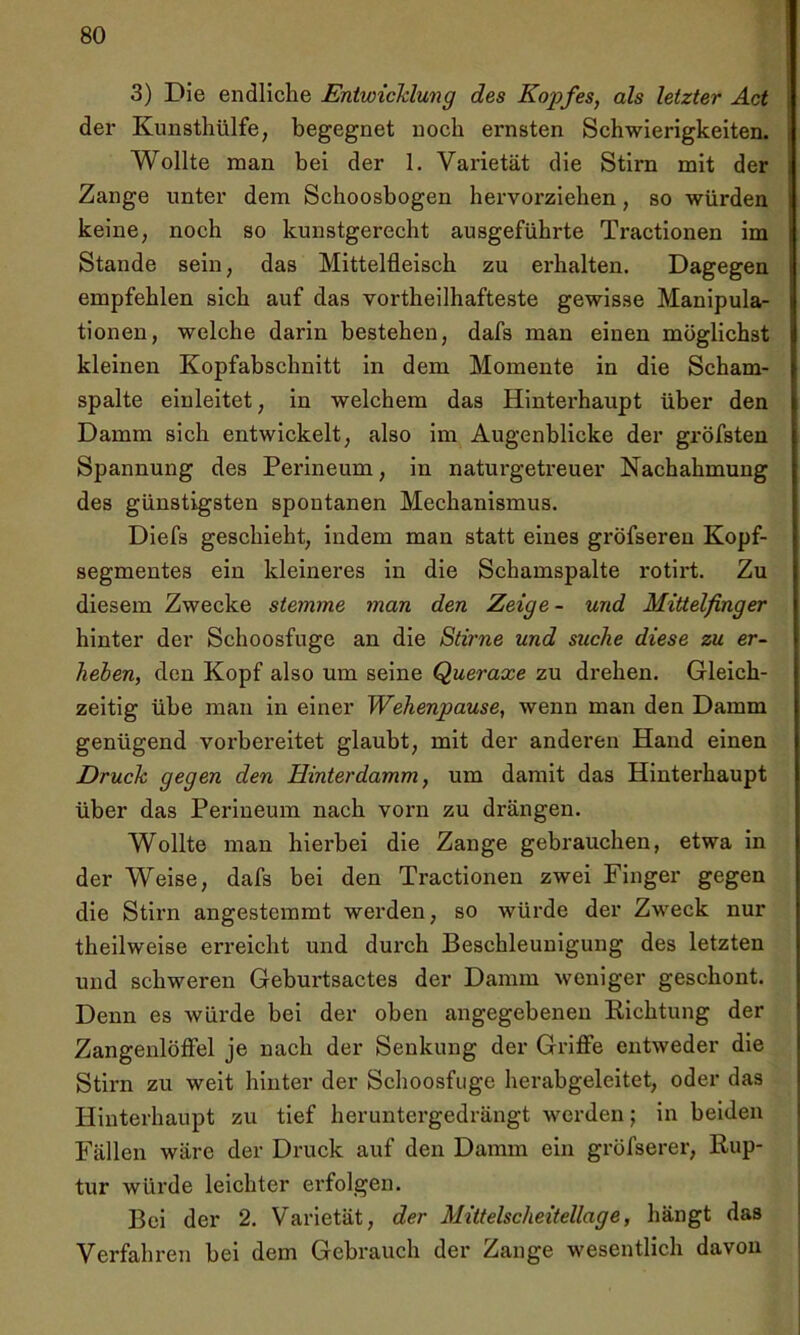 3) Die endliche Entwicklung des Kopfes, als letzter Act der Kunsthülfe, begegnet noch ernsten Schwierigkeiten. Wollte man bei der 1. Varietät die Stirn mit der Zange unter dem Schoosbogen hervorziehen, so würden keine, noch so kunstgerecht ausgeführte Tractionen im Stande sein, das Mittelfleisch zu erhalten. Dagegen empfehlen sich auf das vortheilhafteste gewisse Manipula- tionen, welche darin bestehen, dafs man einen möglichst kleinen Kopfabschnitt in dem Momente in die Scham- spalte einleitet, in welchem das Hinterhaupt über den Damm sich entwickelt, also im Augenblicke der gröfsten Spannung des Perineum, in naturgetreuer Nachahmung des günstigsten spontanen Mechanismus. Diefs geschieht, indem man statt eines gröfseren Kopf- segmentes ein kleineres in die Schamspalte rotirt. Zu diesem Zwecke stemme man den Zeige - und Mittelfinger hinter der Schoosfuge an die Stirne und suche diese zu er- heben, den Kopf also um seine Queraxe zu drehen. Gleich- zeitig übe man in einer Wehenpause, wenn man den Damm genügend vorbereitet glaubt, mit der anderen Hand einen Druck gegen den Hinterdamm, um damit das Hinterhaupt über das Perineum nach vorn zu drängen. Wollte man hierbei die Zange gebrauchen, etwa in der Weise, dafs bei den Tractionen zwei Finger gegen die Stirn angestemmt werden, so würde der Zweck nur theilweise erreicht und durch Beschleunigung des letzten und schweren Geburtsactes der Damm weniger geschont. Denn es würde bei der oben angegebenen Richtung der Zangenlöffel je nach der Senkung der Griffe entweder die Stirn zu weit hinter der Schoosfuge herabgeleitet, oder das Hinterhaupt zu tief heruntergedrängt werden; in beiden Fällen wäre der Druck auf den Damm ein gröfserer, Rup- tur würde leichter erfolgen. Bei der 2. Varietät, der Mittelscheitellage, hängt das Verfahren bei dem Gebrauch der Zange wesentlich davon