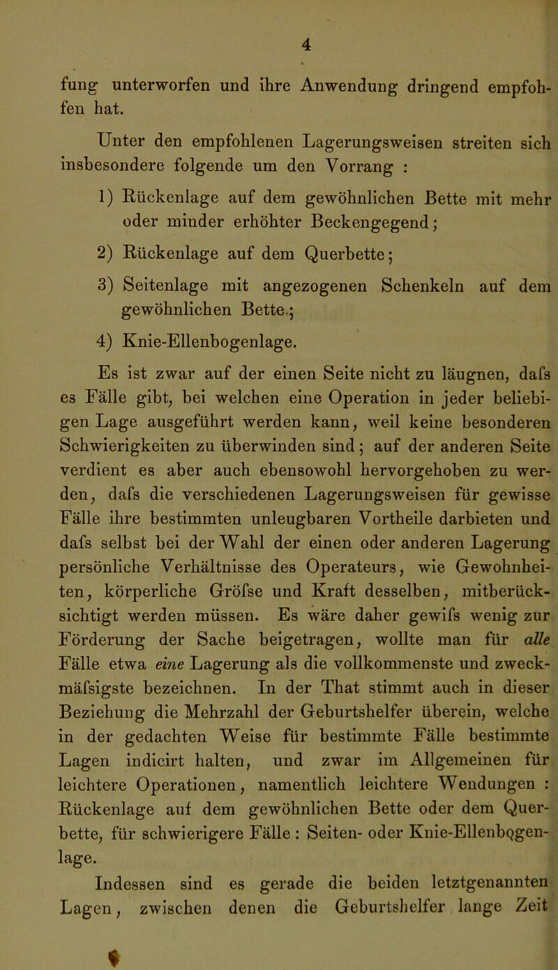 fung unterworfen und ihre Anwendung dringend empfoh- fen hat. Unter den empfohlenen Lagerungsweisen streiten sich insbesondere folgende um den Vorrang : 1) Rückenlage auf dem gewöhnlichen Bette mit mehr oder minder erhöhter Beckengegend; 2) Rückenlage auf dem Querbette; 3) Seitenlage mit angezogenen Schenkeln auf dem gewöhnlichen Bette.; 4) Knie-Ellenbogenlage. Es ist zwar auf der einen Seite nicht zu läugnen, dafs es Fälle gibt, bei welchen eine Operation in jeder beliebi- gen Lage ausgeführt werden kann, weil keine besonderen Schwierigkeiten zu überwinden sind; auf der anderen Seite verdient es aber auch ebensowohl hervorgehoben zu wer- den, dafs die verschiedenen Lagerungsweisen für gewisse Fälle ihre bestimmten unleugbaren Vortheile darbieten und dafs selbst bei der Wahl der einen oder anderen Lagerung persönliche Verhältnisse des Operateurs, wie Gewohnhei- ten, körperliche Gröfse und Kraft desselben, mitberück- sichtigt werden müssen. Es wäre daher gewifs wenig zur Förderung der Sache beigetragen, wollte man für alle Fälle etwa eine Lagerung als die vollkommenste und zweck- mäfsigste bezeichnen. In der That stimmt auch in dieser Beziehung die Mehrzahl der Geburtshelfer überein, welche in der gedachten Weise für bestimmte Fälle bestimmte Lagen indicirt halten, und zwar im Allgemeinen für leichtere Operationen, namentlich leichtere Wendungen : Rückenlage auf dem gewöhnlichen Bette oder dem Quer- bette, für schwierigere Fälle : Seiten- oder Knie-EllenbQgen- lage. Indessen sind es gerade die beiden letztgenannten Lagen, zwischen denen die Geburtshelfer lange Zeit ♦