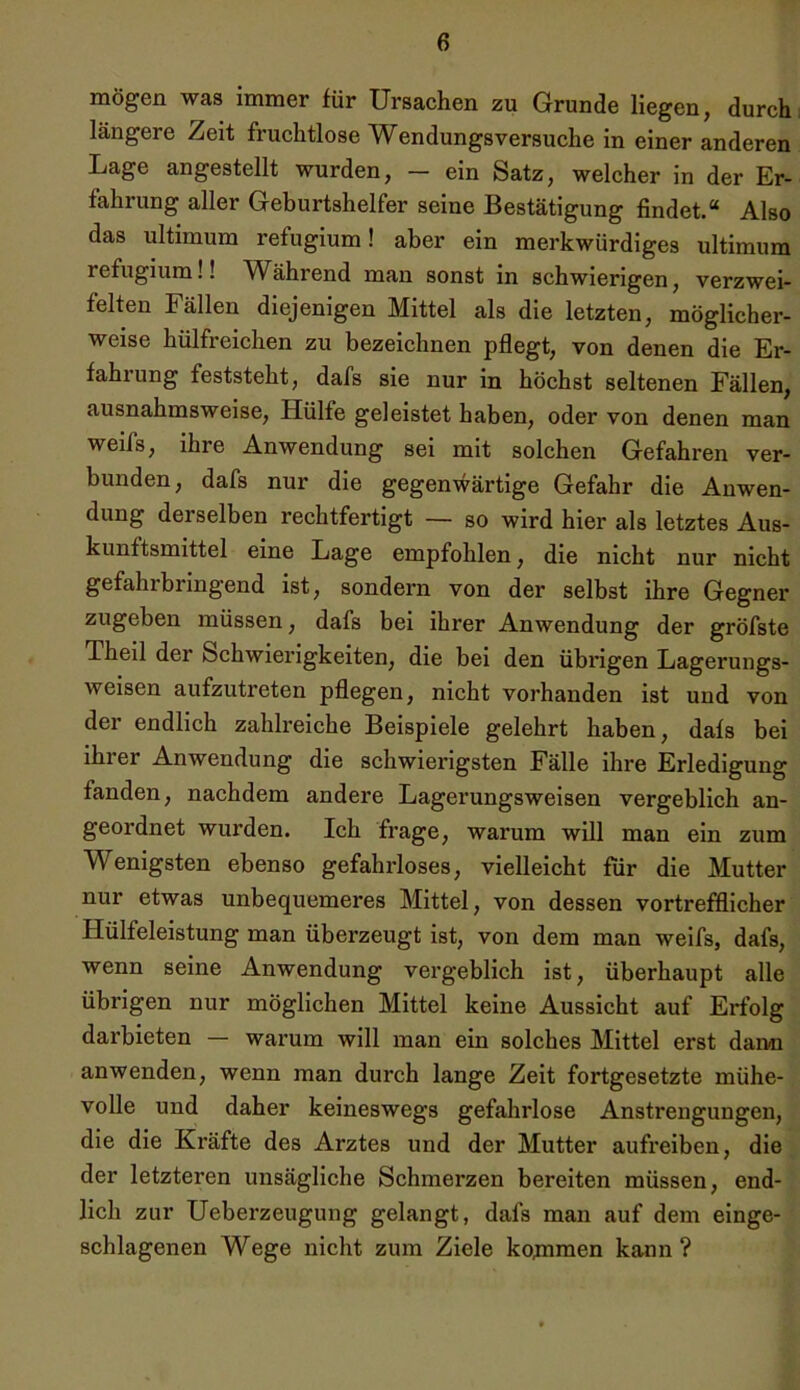 mögen was immer für Ursachen zu Grunde liegen, durch längere Zeit fruchtlose Wendungsversuche in einer anderen Lage angestellt wurden, — ein Satz, welcher in der Er- fahrung aller Geburtshelfer seine Bestätigung findet.“ Also das ultimum refugium! aber ein merkwürdiges ultimum refugium!! Während man sonst in schwierigen, verzwei- felten Fällen diejenigen Mittel als die letzten, möglicher- weise hülfreichen zu bezeichnen pflegt, von denen die Er- fahrung feststeht, dafs sie nur in höchst seltenen Fällen, ausnahmsweise, Hülfe geleistet haben, oder von denen man weifs, ihre Anwendung sei mit solchen Gefahren ver- bunden, dafs nur die gegenwärtige Gefahr die Anwen- dung derselben rechtfertigt — so wird hier als letztes Aus- kunftsmittel eine Lage empfohlen, die nicht nur nicht ge fahl bringend ist, sondern von der selbst ihre Gegner zugeben müssen, dafs bei ihrer Anwendung der gröfste Theil der Schwierigkeiten, die bei den übrigen Lagerungs- weisen aufzutreten pflegen, nicht vorhanden ist und von der endlich zahlreiche Beispiele gelehrt haben, dafs bei ihrer Anwendung die schwierigsten Fälle ihre Erledigung fanden, nachdem andere Lagerungsweisen vergeblich an- geordnet wurden. Ich frage, warum will man ein zum Wenigsten ebenso gefahrloses, vielleicht für die Mutter nur etwas unbequemeres Mittel, von dessen vortrefflicher Hülfeleistung man überzeugt ist, von dem man weifs, dafs, wenn seine Anwendung vergeblich ist, überhaupt alle übrigen nur möglichen Mittel keine Aussicht auf Erfolg darbieten — warum will man ein solches Mittel erst dann anwenden, wenn man durch lange Zeit fortgesetzte mühe- volle und daher keineswegs gefahrlose Anstrengungen, die die Kräfte des Arztes und der Mutter aufreiben, die der letzteren unsägliche Schmerzen bereiten müssen, end- lich zur Ueberzeugung gelangt, dafs man auf dem einge- schlagenen Wege nicht zum Ziele ko,mmen kann?