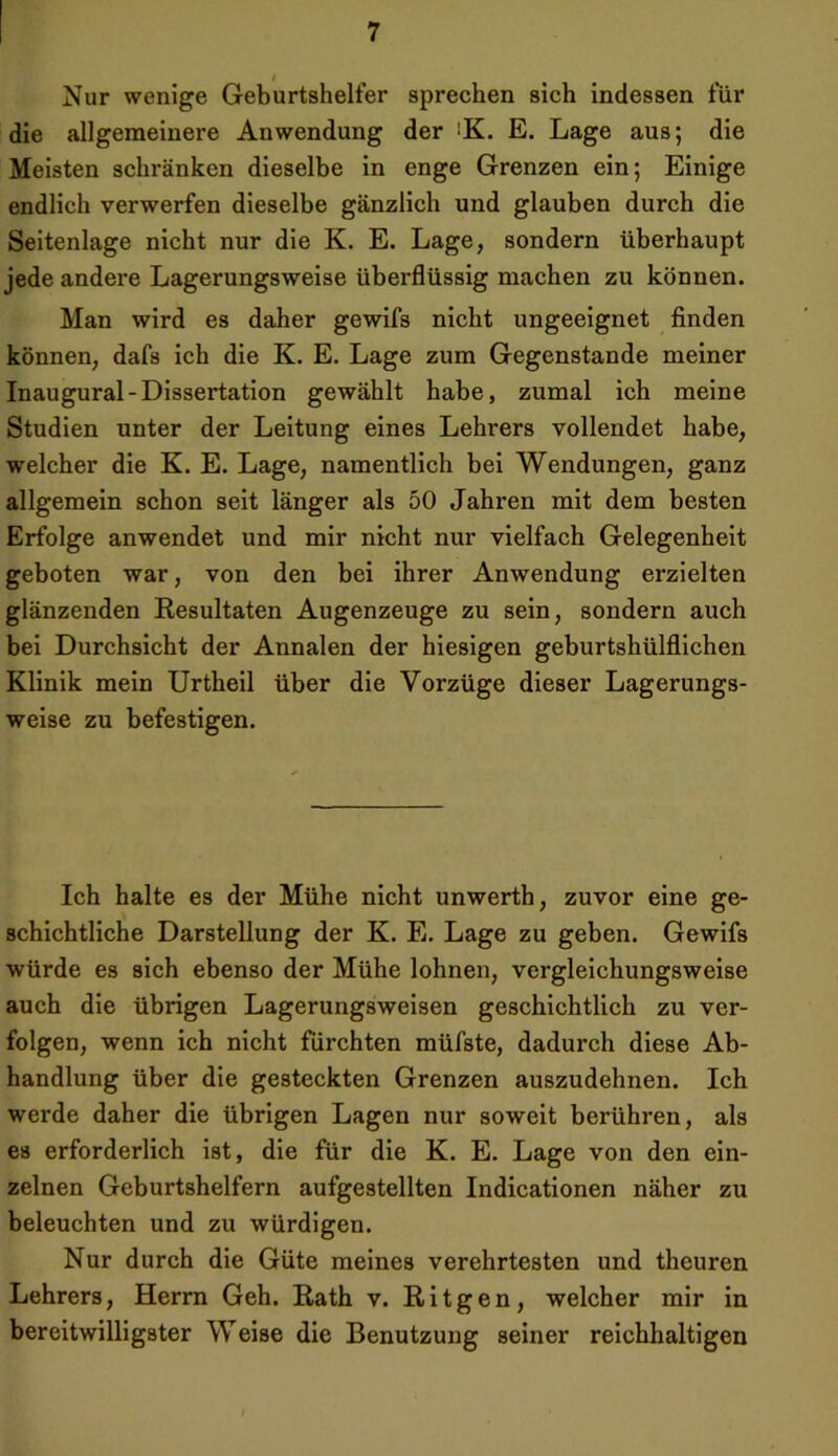 Nur wenige Geburtshelfer sprechen sich indessen für die allgemeinere Anwendung der iK. E. Lage aus; die Meisten schränken dieselbe in enge Grenzen ein; Einige endlich verwerfen dieselbe gänzlich und glauben durch die Seitenlage nicht nur die K. E. Lage, sondern überhaupt jede andere Lagerungsweise überflüssig machen zu können. Man wird es daher gewifs nicht ungeeignet finden können, dafs ich die K. E. Lage zum Gegenstände meiner Inaugural-Dissertation gewählt habe, zumal ich meine Studien unter der Leitung eines Lehrers vollendet habe, welcher die K. E. Lage, namentlich bei Wendungen, ganz allgemein schon seit länger als 50 Jahren mit dem besten Erfolge anwendet und mir nicht nur vielfach Gelegenheit geboten war, von den bei ihrer Anwendung erzielten glänzenden Resultaten Augenzeuge zu sein, sondern auch bei Durchsicht der Annalen der hiesigen geburtshülflichen Klinik mein Urtheil über die Vorzüge dieser Lagerungs- weise zu befestigen. Ich halte es der Mühe nicht unwerth, zuvor eine ge- schichtliche Darstellung der K. E. Lage zu geben. Gewifs würde es sich ebenso der Mühe lohnen, vergleichungsweise auch die übrigen Lagerungsweisen geschichtlich zu ver- folgen, wenn ich nicht fürchten müfste, dadurch diese Ab- handlung über die gesteckten Grenzen auszudehnen. Ich werde daher die übrigen Lagen nur soweit berühren, als es erforderlich ist, die für die K. E. Lage von den ein- zelnen Geburtshelfern aufgestellten Indicationen näher zu beleuchten und zu würdigen. Nur durch die Güte meines verehrtesten und theuren Lehrers, Herrn Geh. Rath v. Ritgen, welcher mir in bereitwilligster Weise die Benutzung seiner reichhaltigen