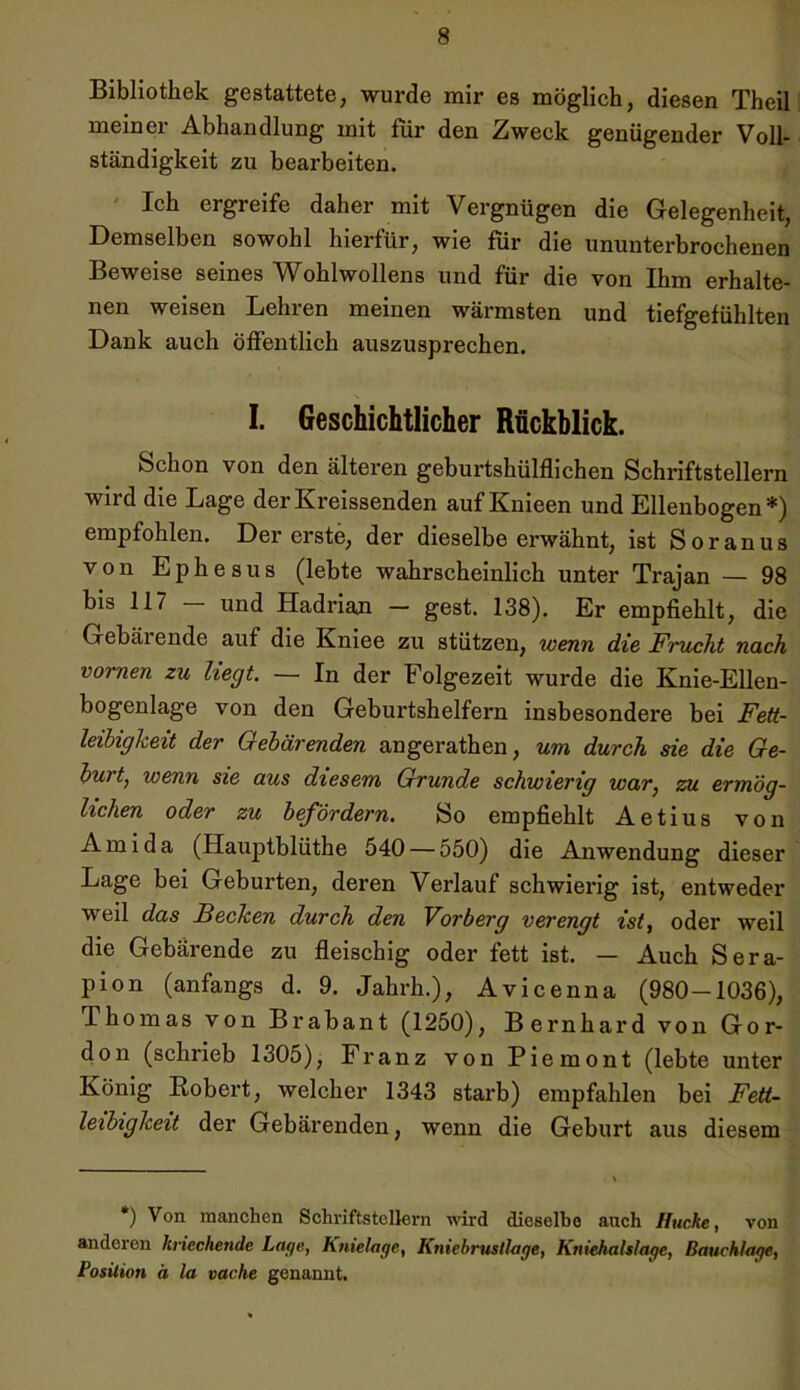 Bibliothek gestattete, wurde mir es möglich, diesen Theil meiner Abhandlung mit für den Zweck genügender Voll- ständigkeit zu bearbeiten. Ich ergreife daher mit Vergnügen die Gelegenheit, Demselben sowohl hierfür, wie für die ununterbrochenen Beweise seines Wohlwollens und für die von Ihm erhalte- nen weisen Lehren meinen wärmsten und tiefgefühlten Dank auch öffentlich auszusprechen. I. Geschichtlicher Rückblick. Schon von den älteren geburtshülflichen Schriftstellern wird die Lage der Kreissenden auf Knieen und Ellenbogen*) empfohlen. Der erste, der dieselbe erwähnt, ist Soranus von Ephesus (lebte wahrscheinlich unter Trajan — 98 bis 117 - und Hadrian - gest. 138). Er empfiehlt, die Gebäi ende auf die Kniee zu stützen, wenn die Fnicht nach vornen zu hegt. — In der Folgezeit wurde die Knie-Ellen- bogenlage von den Geburtshelfern insbesondere bei Fett- leibigkeit der Gebärenden angerathen, um durch sie die Ge- burt, wenn sie aus diesem Grunde schwierig war, zu ermög- lichen oder zu befördern. So empfiehlt Aetius von Ami da (Hauptblüthe 540 — 550) die Anwendung dieser Lage bei Geburten, deren Verlauf schwierig ist, entweder weil das Becken durch den Vorberg verengt ist, oder weil die Gebärende zu fleischig oder fett ist. — Auch Sera- pion (anfangs d. 9. Jahrh.), Avicenna (980-1036), Thomas von Brabant (1250), Bernhard von Gor- don (schrieb 1305), Franz von Piemont (lebte unter König Robert, welcher 1343 starb) empfahlen bei Fett- leibigkeit der Gebärenden, wenn die Geburt aus diesem *) Von manchen Schriftstellern wird dieselbe auch Hucke, von anderen kriechende Lage, Knielage, Kniebrusllage, Kniehalslage, Bauchlage, Position d la vache genannt.