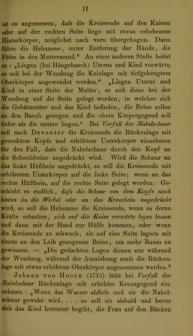 ist es angemessen, dafs die Kreissende auf den Knieen oder auf der rechten Seite liege mit etwas erhobenem Hinterkörper, möglichst nach vorn übergebogen. Dann führe die Hebamme, unter Entferung der Hände, die Füfse in den Muttermund.“ An einer anderen Stelle heifst es : „Liegen (bei Hängebauch) Uterus und Kind vorwärts, so soll bei der Wendung die Knielage mit tiefgebeugtem Oberkörper angewendet werden.“ „Liegen Uterus und Kind in einer Seite der Mutter, so soll diese bei der Wendung auf die Seite gelegt werden, in welcher sich die Gebärmutter und das Kind befinden, die Beine sollen an den Bauch gezogen und die obere Körpergegend soll tiefer als die untere liegen.“ Bei Vorfall der Nabelschnur soll nach Deventer die Kreissende die Rückenlage mit gesenktem Kopfe und erhöhtem Unterkörper einnehmen für den Fall, dafs die Nabelschnur durch den Kopf an die Schoofsbeine angedrückt wird. Wird die Schnur an das linke Hüftbein angedrückt, so soll die Kreissende mit erhöhetem Unterkörper auf die linke Seite; wenn an das rechte Hüftbein, auf die rechte Seite gelegt werden. Ge- schieht es endlich, dafs die Schnur von dem Kopfe nach hinten an die Wirbel oder an das Kreuzbein angedrüclct wird, so soll die Hebamme die Kreissende, wenn es deren Kräfte erlauben, sich auf die Kniee vorwärts legen lassen und dann mit der Hand zur Hülfe kommen, oder wenn die Kreissende zu schwach, sie auf eine Seite lagern mit einem an den Leib gezogenen Beine, um mehr Raum zu gewinnen. — »Die gedachten Lagen dienen nur während der Wendung, während der Ausziehung mufs die Rücken- lage mit etwas erhöhtem Oberkörper angenommen werden.“ Johann von Hoorn (1715) läfst bei Vorfall der Nabelschnur Rückenlage mit erhöhter Kreuzgegend ein- nehmen : „Wenn das Wasser abflofs und sie die Nabel- schnur gewahr wird, ... so soll sie alsbald und bevor sich das Kind herunter begibt, die Frau auf den Rücken