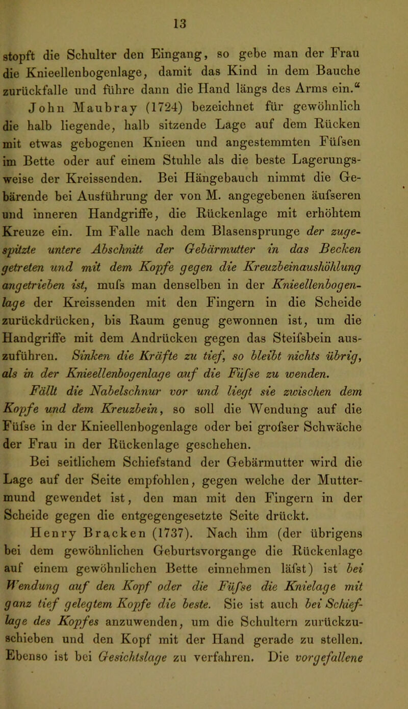 stopft die Schulter den Eingang, so gebe man der Frau die Knieellenbogenlage, damit das Kind in dem Bauche zurückfalle und führe dann die Hand längs des Arms ein.“ John Maubray (1724) bezeichnet für gewöhnlich die halb liegende, halb sitzende Lage auf dem Rücken mit etwas gebogenen Knieen und angestemmten Füfsen im Bette oder auf einem Stuhle als die beste Lagerungs- weise der Kreissenden. Bei Hängebauch nimmt die Ge- bärende bei Ausführung der von M. angegebenen äufseren und inneren Handgriffe, die Rückenlage mit erhöhtem Kreuze ein. Im Falle nach dem Blasensprunge der zuge- spitzle untere Abschnitt der Gebärmutter in das Becken getreten und mit dem Kopfe gegen die Kreuzbeinaushöhlung angetrieben ist, mufs man denselben in der Knieellenbogen- lage der Kreissenden mit den Fingern in die Scheide zurückdrücken, bis Raum genug gewonnen ist, um die Handgriffe mit dem Andrücken gegen das Steifsbein aus- zuführen. Sinken die Kräfte zu tief, so bleibt nichts übrig, als in der Knieellenbogenlage auf die Füfse zu wenden. Fällt die Nabelschnur vor und liegt sie zwischen dem Kopfe und dem Kreuzbein, so soll die Wendung auf die Füfse in der Knieellenbogenlage oder bei grofser Schwäche der Frau in der Rückenlage geschehen. Bei seitlichem Schiefstand der Gebärmutter wird die Lage auf der Seite empfohlen, gegen welche der Mutter- mund gewendet ist, den man mit den Fingern in der Scheide gegen die entgegengesetzte Seite drückt. Henry Bracken (1737). Nach ihm (der übrigens bei dem gewöhnlichen Geburtsvorgange die Rückenlage auf einem gewöhnlichen Bette einnehmen läfst) ist bei Wendung auf den Kopf oder die Füfse die Knielage mit ganz tief gelegtem Kopfe die beste. Sie ist auch bei Schief- lage des Kopfes anzuwenden, um die Schultern zurückzu- schieben und den Kopf mit der Hand gerade zu stellen. Ebenso ist bei Gesichtslage zu verfahren. Die vorgefallene