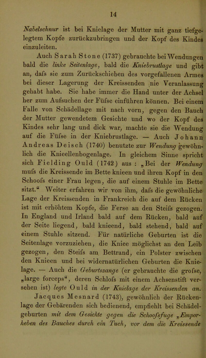 Nabelschnur ist bei Knielage der Mutter mit ganz tiefge- legtem Kopfe zurückzubringen und der Kopf des Kindes einzuleiten. Auch Sarah Stone (1737) gebrauchte bei Wendungen bald die linke Seitenlage, bald die Kniebrustlage und gibt an, dafs sie zum Zurückschieben des vorgefallenen Armes bei dieser Lagerung der Kreissenden nie Veranlassung gehabt habe. Sie habe immer die Hand unter der Achsel her zum Aufsuchen der Füfse einführen können. Bei einem Falle von Schädellage mit nach vorn, gegen den Bauch der Mutter gewendetem Gesichte und wo der Kopf des Kindes sehr lang und dick war, machte sie die Wendung auf die Füfse in der Kniebrustlage. — Auch Johann Andreas Deisch (1740) benutzte zur Wendung gewöhn- lich die Knieellenbogenlage. In gleichem Sinne spricht sich Fielding Ould (1742) aus : „Bei der Wendung mufs die Kreissende im Bette knieen und ihren Kopf in den Schools einer Frau legen, die auf einem Stuhle im Bette sitzt.“ Weiter erfahren wir von ihm, dafs die gewöhnliche Lage der Kreissenden in Frankreich die auf dem Rücken ist mit erhöhtem Kopfe, die Ferse an den Steifs gezogen. In England und Irland bald auf dem Rücken, bald auf der Seite liegend, bald knieend, bald stehend, bald auf einem Stuhle sitzend. Für natürliche Geburten ist die Seitenlage vorzuziehen, die Kniee möglichst an den Leib gezogen, den Steifs am Bettrand, ein Polster zwischen den Knieen und bei widernatürlichen Geburten die Knie- lage. — Auch die Geburtszange (er gebrauchte die grofse, „large forceps“, deren Schlofs mit einem Achsenstift ver- sehen ist) legte Ould in der Knielage der Kreissenden an. Jacques Mesnard (1743), gewöhnlich der Rücken- lage der Gebärenden sich bedienend, empfiehlt bei Schädel- geburten mit dem Gesichte gegen die Schoofsfuge „Empor- heben des Bauches durch ein Tuch, vor dem die Kr eis sende