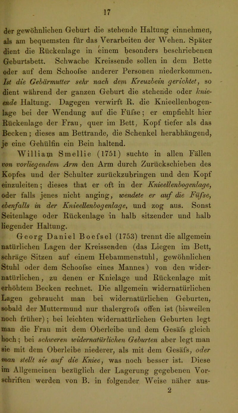 der gewöhnlichen Geburt die stehende Haltung einnehmen, als am bequemsten für das Verarbeiten der Wehen. Später dient die Rückenlage in einem besonders beschriebenen Geburtsbett. Schwache Kreissende sollen in dem Bette oder auf dem Schoofse anderer Personen niederkommen. Ist die Gebärmutter sehr nach dem Kreuzbein gerichtet, so dient während der ganzen Geburt die stehende oder Jcnie- ende Haltung. Dagegen verwirft R. die Knieellenbogen- lage bei der Wendung auf die Füfse ; er empfiehlt hier Rückenlage der Frau, quer im Bett, Kopf tiefer als das Becken; dieses am Bettrande, die Schenkel herabhängend, je eine Gehülfin ein Bein haltend. William Smellie (1751) suchte in allen Fällen von vorliegendem Arm den Arm durch Zurückschieben des Kopfes und der Schulter zurückzubringen und den Kopf einzuleiten 5 dieses that er oft in der Knieellenbogenlage, oder falls jenes nicht anging, wendete er auf die Füfse, ebenfalls in der Knieellenbogenlage, und zog aus. Sonst Seitenlage oder Rückenlage in halb sitzender und halb liegender Haltung. Georg Daniel Boefsel (1753) trennt die allgemein natürlichen Lagen der Kreissenden (das Liegen im Bett, schräge Sitzen auf einem Hebammenstuhl, gewöhnlichen Stuhl oder dem Schoofse eines Mannes) von den wider- natürlichen , zu denen er Knielage und Rückenlage mit erhöhtem Becken rechnet. Die allgemein widernatürlichen Lagen gebraucht man bei widernatürlichen Geburten, sobald der Muttermund nur thalergrofs offen ist (bisweilen noch früher) ; bei leichten widernatürlichen Geburten legt man die Frau mit dem Oberleibe und dem Gesäfs gleich hoch; bei schweren widernatürlichen Geburten aber legt man sie mit dem Oberleibe niederer, als mit dem Gesäfs, oder man stellt sie auf die Kniee, was noch besser ist. Diese im Allgemeinen bezüglich der Lagerung gegebenen Vor- schriften werden von B. in folgender Weise näher aus- 2