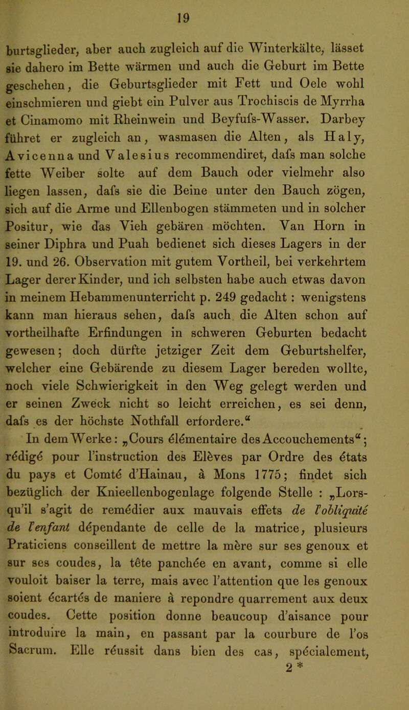 burtsglieder, aber auch zugleich auf die Winterkälte, lasset sie dahero im Bette wärmen und auch die Geburt im Bette geschehen, die Geburtsglieder mit Fett und Oele wohl einschmieren und giebt ein Pulver aus Trochiscis de Myrrha et Cinamomo mit Rheinwein und Beyfufs-Wasser. Darbey führet er zugleich an , wasmasen die Alten, als H a 1 y, Avicenna und Valesius recommendiret, dafs man solche fette Weiber solte auf dem Bauch oder vielmehr also liegen lassen, dafs sie die Beine unter den Bauch zögen, sich auf die Anne und Ellenbogen stämmeten und in solcher Positur, wie das Vieh gebären möchten. Van Horn in seiner Diphra und Puah bedienet sich dieses Lagers in der 19. und 26. Observation mit gutem Vortheil, bei verkehrtem Lager derer Kinder, und ich selbsten habe auch etwas davon in meinem Hebammenunterricht p. 249 gedacht : wenigstens kann man hieraus sehen, dafs auch die Alten schon auf vortheilhafte Erfindungen in schweren Geburten bedacht gewesen; doch dürfte jetziger Zeit dem Geburtshelfer, welcher eine Gebärende zu diesem Lager bereden wollte, noch viele Schwierigkeit in den Weg gelegt werden und er seinen Zweck nicht so leicht erreichen, es sei denn, dafs es der höchste Nothfall erfordere.“ In dem Werke: „Cours ölömentaire des Accouchements“ 5 rödigö pour l’instruction des Elöves par Ordre des ötats du pays et Comtö d’Hainau, a Mons 1775; findet sich bezüglich der Knieellenbogenlage folgende Stelle : „Lors- qu’il s’agit de remödier aux mauvais effets de l’obliquite de Tenfant döpendante de celle de la matrice, plusieurs Praticiens conseillent de mettre la mbre sur ses genoux et sur ses coudes, la töte panchde en avant, comme si eile vouloit baiser la terre, mais avec Fattention que les genoux soient öcartös de maniere a repondre quarrement aux deux coudes. Cette position donne beaucoup d’aisance pour introduire la main, en passant par la courbure de l’os Sacrum. Elle röussit dans bien des cas, spöcialement, 2 *