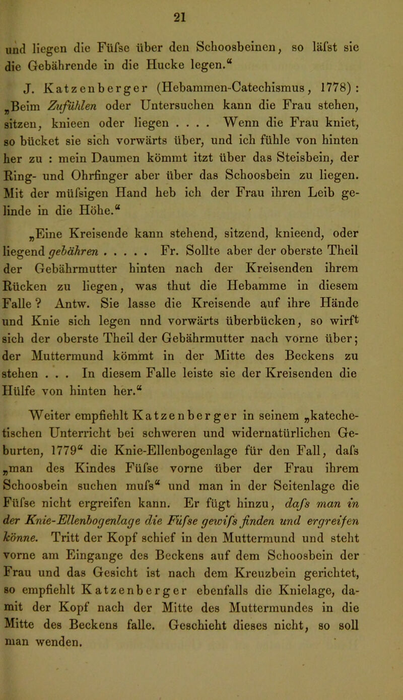 und liegen die Füfse über den Schoosbeinen, so läfst sie die Gebährende in die Hucke legen.“ J. Katzenberger (Hebammen-Catechismus, 1778): „Beim Zufühlen oder Untersuchen kann die Frau stehen, sitzen, knieen oder liegen .... Wenn die Frau kniet, so bücket sie sich vorwärts über, und ich fühle von hinten her zu : mein Daumen kömmt itzt über das Steisbein, der Ring- und Ohrfinger aber über das Schoosbein zu liegen. Mit der müfsigen Hand heb ich der Frau ihren Leib ge- linde in die Höhe.“ „Eine Kreisende kann stehend, sitzend, knieend, oder liegend gehähren Fr. Sollte aber der oberste Theil der Gebährmutter hinten nach der Kreisenden ihrem Rücken zu liegen, was thut die Hebamme in diesem Falle? Antw. Sie lasse die Kreisende auf ihre Hände und Knie sich legen nnd vorwärts überbücken, so wirft sich der oberste Theil der Gebährmutter nach vorne über; der Muttermund kömmt in der Mitte des Beckens zu stehen ... In diesem Falle leiste sie der Kreisenden die Hülfe von hinten her.“ Weiter empfiehlt Katzenberger in seinem „kateche- tischen Unterricht bei schweren und widernatürlichen Ge- burten, 1779“ die Knie-Ellenbogenlage für den Fall, dafs „man des Kindes Füfse vorne über der Frau ihrem Schoosbein suchen mufs“ und man in der Seitenlage die Füfse nicht ergreifen kann. Er fügt hinzu, dafs man in der Knie-Ellenbogenlage die Füfse gewifs finden und ergreifen könne. Tritt der Kopf schief in den Muttermund und steht vorne am Eingänge des Beckens auf dem Schoosbein der Frau und das Gesicht ist nach dem Kreuzbein gerichtet, so empfiehlt Katzenberger ebenfalls die Knielage, da- mit der Kopf nach der Mitte des Muttermundes in die Mitte des Beckens falle. Geschieht dieses nicht, so soll man wenden.