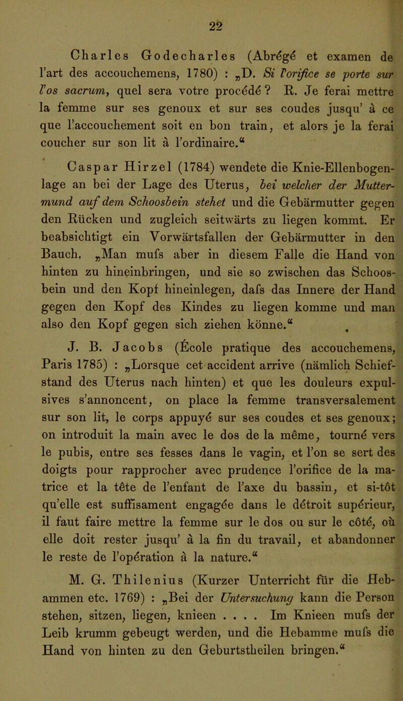 Charles Godecharles (Abrdg6 et examen de l’art des accouchemens, 1780) : „D. Si Vorifice se porte sur l'os sacrum, quel sera votre proc^dd ? R. Je ferai mettre la femme sur ses genoux et sur ses coudes jusqu’ ä ce que l’accouchement soit en bon train, et alors je la ferai coucher sur son lit ä Fordinaire.“ Caspar Hirzel (1784) wendete die Knie-Ellenbogen- lage an bei der Lage des Uterus, bei welcher der Mutter- mund auf dem Schoosbein stehet und die Gebärmutter gegen den Rücken und zugleich seitwärts zu liegen kommt. Er beabsichtigt ein Vorwärtsfallen der Gebärmutter in den Bauch, „Man mufs aber in diesem Falle die Hand von hinten zu hineinbringen, und sie so zwischen das Schoos- bein und den Kopf hineinlegen, dafs das Innere der Hand gegen den Kopf des Kindes zu liegen komme und man also den Kopf gegen sich ziehen könne.“ J. B. Jacobs (Ecole pratique des accouchemens, Paris 1785) : „Lorsque cet accident arrive (nämlich Schief- stand des Uterus nach hinten) et que les douleurs expul- sives s’annoncent, on place la femme transversalement sur son lit, le corps appuyd sur ses coudes et ses genoux; on introduit la main avec le dos de la meme, tournd vers le pubis, entre ses fesses dans le vagin, et l’on se sert des doigts pour rapprocher avec prudence l’orifice de la ma- trice et la tete de l’enfant de Faxe du bassin, et si-töt qu’elle est suffisament engagde dans le dtitroit sup^rieur, il faut faire mettre la femme sur le dos ou sur le cötd, oü eile doit rester jusqu’ & la fin du travail, et abandonner le reste de l’opdration ä la nature.“ M. G. Thilenius (Kurzer Unterricht für die Heb- ammen etc. 1769) : „Bei der Untersuchung kann die Person stehen, sitzen, liegen, knieen .... Im Knieen mufs der Leib krumm gebeugt werden, und die Hebamme mufs die Hand von hinten zu den Geburtstheilen bringen.“