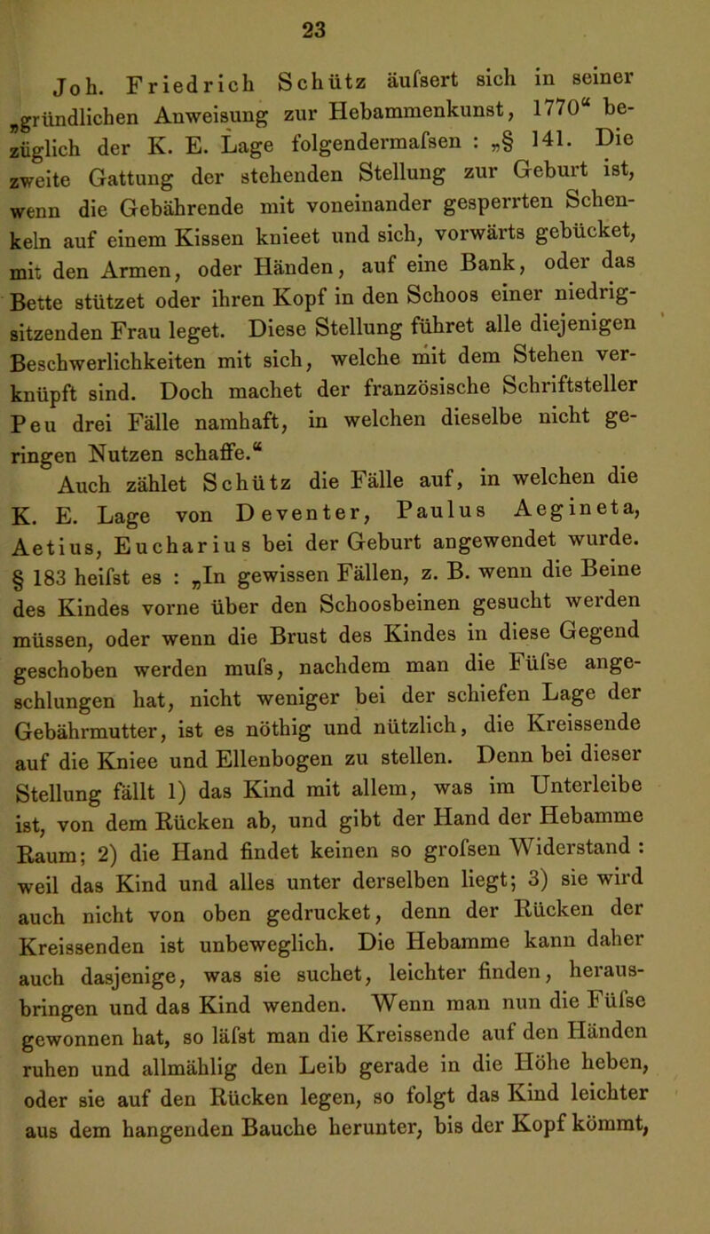 Joh. Friedrich Schütz äufsert sich in seiner „gründlichen Anweisung zur Hebammenkunst, 1770 be- züglich der K. E. Lage folgendermafsen : „§ 141. Die zweite Gattung der stehenden Stellung zur Geburt ist, wenn die Gebührende mit voneinander gesperrten Schen- keln auf einem Kissen knieet und sich, vorwärts gebücket, mit den Armen, oder Händen, auf eine Bank, oder das Bette stützet oder ihren Kopf in den Schoos einer niedrig- sitzenden Frau leget. Diese Stellung führet alle diejenigen Beschwerlichkeiten mit sich, welche mit dem Stehen ver- knüpft sind. Doch machet der französische Schriftsteller Peu drei Fälle namhaft, in welchen dieselbe nicht ge- ringen Nutzen schaffe.“ Auch zählet Schütz die Fälle auf, in welchen die K. E. Lage von Deventer, Paulus Aegineta, Aetius, Eucharius bei der Geburt angewendet wurde. § 183 heifst es : „In gewissen Fällen, z. B. wenn die Beine des Kindes vorne über den Schoosbeinen gesucht weiden müssen, oder wenn die Brust des Kindes in diese Gegend geschoben werden mufs, nachdem man die hiifse ange- schlungen hat, nicht weniger bei der schiefen Lage der Gebährmutter, ist es nöthig und nützlich, die Kreissende auf die Kniee und Ellenbogen zu stellen. Denn bei dieser Stellung fällt 1) das Kind mit allem, was im Unterleibe ist, von dem Rücken ab, und gibt der Hand der Hebamme Raum; 2) die Hand findet keinen so grofsen Widerstand : weil das Kind und alles unter derselben liegt; 3) sie wird auch nicht von oben gedrucket, denn der Rücken der Kreissenden ist unbeweglich. Die Hebamme kann daher auch dasjenige, was sie suchet, leichter finden, heraus- bringen und das Kind wenden. Wenn man nun die Fülse gewonnen hat, so läfst man die Kreissende auf den Händen ruhen und allmählig den Leib gerade in die Höhe heben, oder sie auf den Rücken legen, so folgt das Kind leichter aus dem hangenden Bauche herunter, bis der Kopf kömmt,