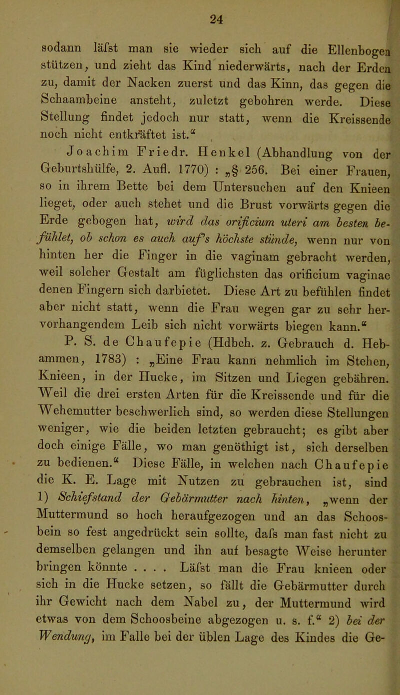 sodann läfst man sie wieder sich auf die Ellenbogen stützen, und zieht das Kind niederwärts, nach der Erden zu, damit der Nacken zuerst und das Kinn, das gegen die Schaamheine ansteht, zuletzt gebohren werde. Diese Stellung findet jedoch nur statt, wenn die Kreissende noch nicht entkräftet ist.“ Joachim Friedr. Henkel (Abhandlung von der Geburtshülfe, 2. Aufl. 1770) : „§ 256, Bei einer Frauen, so in ihrem Bette bei dem Untersuchen auf den Knieen lieget, oder auch stehet und die Brust vorwärts gegen die Erde gebogen hat, wird das orificium Uteri am besten be- fühlet, ob schon es auch auf’s höchste stünde, wenn nur von hinten her die Finger in die vaginam gebracht werden, weil solcher Gestalt am füglichsten das orificium vaginae denen Fingern sich darbietet. Diese Art zu befühlen findet aber nicht statt, wenn die Frau wegen gar zu sehr her- vorhangendem Leib sich nicht vorwärts biegen kann.“ P. S. de Chaufepie (Hdbch. z. Gebrauch d. Heb- ammen, 1783) : „Eine Frau kann nehmlich im Stehen, Knieen, in der Hucke, im Sitzen und Liegen gebähren. Weil die drei ersten Arten für die Kreissende und für die Wehemutter beschwerlich sind, so werden diese Stellungen weniger, wie die beiden letzten gebraucht; es gibt aber doch einige Fälle, wo man genöthigt ist, sich derselben zu bedienen.“ Diese Fälle, in welchen nach Chaufepie die K. E. Lage mit Nutzen zu gebrauchen ist, sind 1) Schief stand der Gebärmutter nach hinten, „wenn der Muttermund so hoch heraufgezogen und an das Schoos- bein so fest angedrückt sein sollte, dafs man fast nicht zu demselben gelangen und ihn auf besagte Weise herunter bringen könnte .... Läfst man die Frau knieen oder sich in die Hucke setzen, so fällt die Gebärmutter durch ihr Gewicht nach dem Nabel zu, der Muttermund wird etwas von dem Schoosbeine abgezogen u. s. f.“ 2) bei der Wenduncj, im Falle bei der üblen Lage des Kindes die Ge-