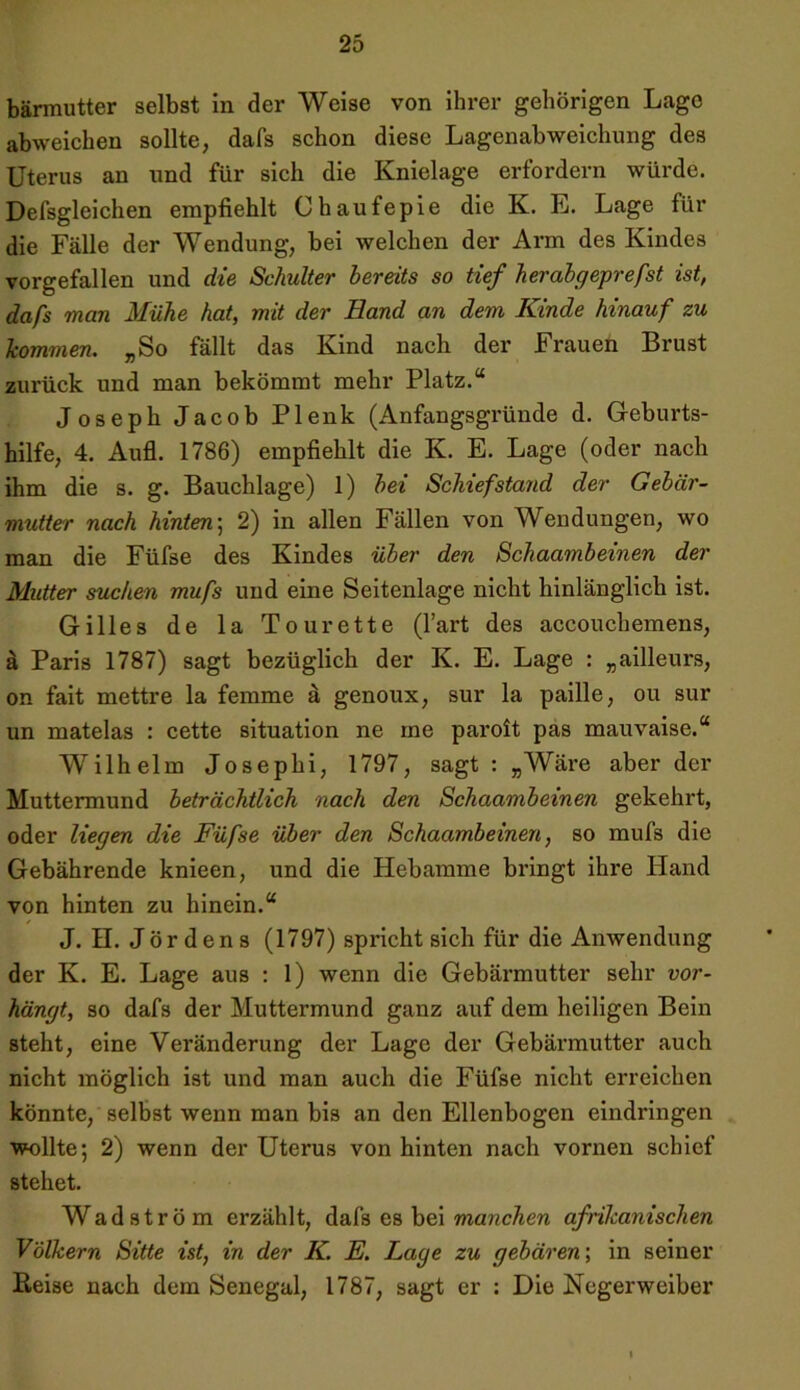 bärmutter selbst in der Weise von ihrer gehörigen Lage abweichen sollte, dafs schon diese Lagenabweichung des Uterus an und für sich die Knielage erfordern würde. Defsgleichen empfiehlt Chaufepie die K. E. Lage für die Fälle der Wendung, bei welchen der Arm des Kindes vorgefallen und die Schulter bereits so tief herabgeprefst ist, dafs man Mühe hat, mit der Hand an dem Kinde hinauf zu kommen. „So fällt das Kind nach der Frauen Brust zui’ück und man bekömmt mehr Platz.“ Joseph Jacob Plenk (Anfangsgründe d. Geburts- hilfe, 4. Aufl. 1786) empfiehlt die K. E. Lage (oder nach ihm die s. g. Bauchlage) 1) bei Schief stand der Gebär- mutter nach hinten; 2) in allen Fällen von Wendungen, wo man die Füfse des Kindes über den Schaambeinen der Mutter suchen mufs und eine Seitenlage nicht hinlänglich ist. Gilles de la Tourette (l’art des accouchemens, ä Paris 1787) sagt bezüglich der K. E. Lage : „ailleurs, on fait mettre la femme ä genoux, sur la paille, ou sur un matelas : cette Situation ne me paroit pas mauvaise.“ Wilhelm Josephi, 1797, sagt : „Wäre aber der Muttermund beträchtlich nach den Schaambeinen gekehrt, oder liegen die Füfse über den Schaambeinen, so mufs die Gebährende knieen, und die Hebamme bringt ihre Hand von hinten zu hinein.“ J. H. Jördens (1797) spricht sich für die Anwendung der K. E. Lage aus : 1) wenn die Gebärmutter sehr vor- hängt, so dafs der Muttermund ganz auf dem heiligen Bein steht, eine Veränderung der Lage der Gebärmutter auch nicht möglich ist und man auch die Füfse nicht erreichen könnte, selbst wenn man bis an den Ellenbogen eindringen wollte; 2) wenn der Uterus von hinten nach vornen schief stehet. Wad ström erzählt, dafs es bei manchen afrikanischen Völkern Sitte ist, in der K. E. Lage zu gebären', in seiner Heise nach dem Senegal, 1787, sagt er : Die Negerweiber