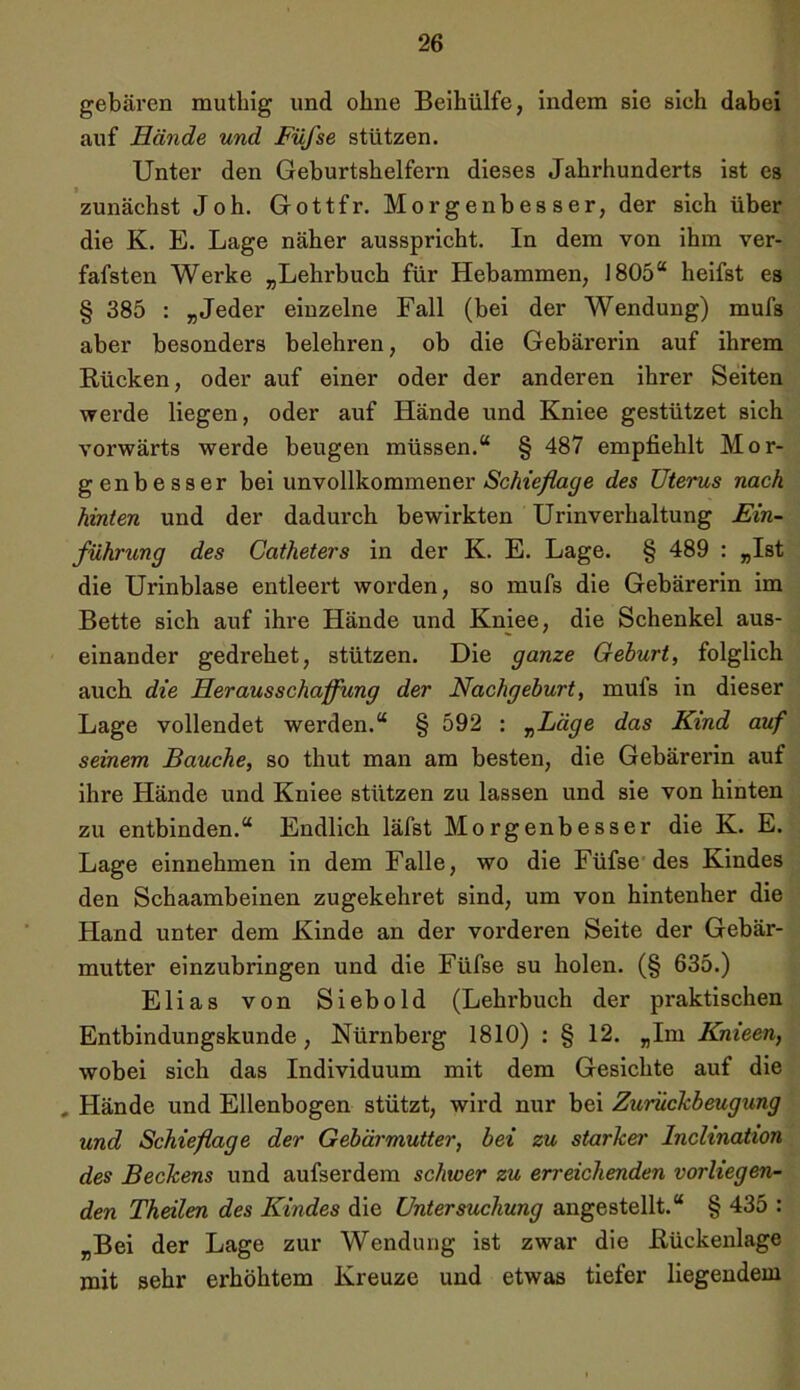 gebären mutliig und ohne Beihülfe, indem sic sich dabei auf Hände und Füfse stützen. Unter den Geburtshelfern dieses Jahrhunderts ist es zunächst Joh. Gottfr. Morgenbesser, der sich über die K. E. Lage näher ausspricht. In dem von ihm ver- fafsten Werke „Lehrbuch für Hebammen, 1805“ heifst es § 385 : „Jeder einzelne Fall (bei der Wendung) mufs aber besonders belehren, ob die Gebärerin auf ihrem Rücken, oder auf einer oder der anderen ihrer Seiten werde liegen, oder auf Hände und Kniee gestützet sich vorwärts werde beugen müssen.“ § 487 empfiehlt Mor- genbesser bei unvollkommener Schieflage des Uterus nach hinten und der dadurch bewirkten Urinverhaltung Ein- führung des Catheters in der K. E. Lage. § 489 : „Ist die Urinblase entleert worden, so mufs die Gebärerin im Bette sich auf ihre Hände und Kniee, die Schenkel aus- einander gedrehet, stützen. Die ganze Gehurt, folglich auch die Herausschaffung der Nachgeburt, mufs in dieser Lage vollendet werden.“ § 592 : „Läge das Kind auf seinem Bauche, so thut man am besten, die Gebärerin auf ihre Hände und Kniee stützen zu lassen und sie von hinten zu entbinden.“ Endlich läfst Morgenbesser die K. E. Lage einnehmen in dem Falle, wo die Füfse des Kindes den Schaambeinen zugekehret sind, um von hintenher die Hand unter dem Kinde an der vorderen Seite der Gebär- mutter einzubringen und die Füfse su holen. (§ 635.) Elias von Siebold (Lehrbuch der praktischen Entbindungskunde, Nürnberg 1810) : § 12. „Im Knieen, wobei sich das Individuum mit dem Gesichte auf die , Hände und Ellenbogen stützt, wird nur bei Zurückbeugung und Schieflage der Gebärmutter, bei zu starker Inclination des Beckens und aufserdem schwer zu erreichenden vorliegen- den Theilen des Kindes die Untersuchung angestellt.“ § 435 : „Bei der Lage zur Wendung ist zwar die Rückenlage mit sehr erhöhtem Kreuze und etwas tiefer liegendem